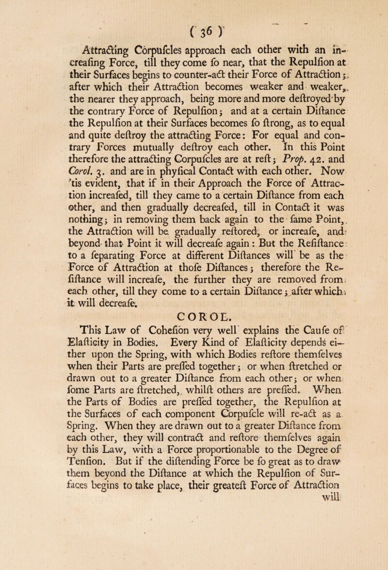 Attracting Corpufcles approach each other with an in- creating Force, till they come fo near, that the Repulfion at their Surfaces begins to counter-ail their Force of Attraction after which their Attraction becomes weaker and weaker,, the nearer they approach, being more and more deftroyedby the contrary Force of Repulfion ; and at a certain Diftance the Repulfion at their Surfaces becomes fo ftrong, as to equal and quite deftroy the attracting Force: For equal and con¬ trary Forces mutually deftroy each other. In this Point therefore the attracting Corpufcles are at reft; Prop. 42. and CoroL 3. and are in phyfical Contact with each other. Now tis evident, that if in their Approach the Force of Attrac¬ tion increased, till they came to a certain Diftance from each other, and then gradually decreafed, till in Contact it was nothing; in removing them back again to the fame Point,. the Attraction will be gradually reftored, or inereafe, and' beyond that Point it will decreafe again: But the Refiftance to a feparating Force at different Diftances will be as the Force of Attraction at thofe Diftances; therefore the Re¬ fiftance will inereafe, the further they are removed from each other, till they come to a certain Diftance; after which \ it will decreafe. COROL This Law of Cohefion very well explains the Caufe of Elafticity in Bodies. Every Kind of Elafticity depends ei¬ ther upon the Spring, with which Bodies reftore themfelves when their Parts are prefled together; or when ftretched or drawn out to a greater Diftance from each other; or when fome Parts are ftretched,, whilft others are prefied. When the Parts of Bodies are prefled together, the Repulfion at the Surfaces of each component Gorpufcle will re-a£fc as a Spring. When they are drawn out to a greater Diftance from each other, they will contract and reftore themfelves again by this Law, with a Force proportionable to the Degree of Tenfion. But if the diftending Force be fo great as to draw them beyond the Diftance at which the Repulfion of Sur¬ faces begins to take place, their greateft Force of Attraction will