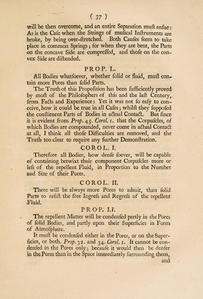 wilt be then overcome, and an entire Separation muft enfue: As is the Cafe when the Strings of mufical Inftruments are broke, by being over-ftretched. Both Caufes feem to take place in common Springs $ for when they are bent, the Parts on the concave Side are comprefied, and thole on the con¬ vex Side are diftended. PROP. L. All Bodies whatfoever, whether folid or fluid, muft con* tain more Pores than folid Parts. The Truth of this Propolition has been fufficiently proved by moft of the Philofophers of this and the laft Century,, from Fadts and Experience: Yet it was not fo eafy to con¬ ceive, how it could be true in all Cafes $ whillt they fuppofed the conftituent Parts of Bodies in adtual Contadl. But lince it is evident from Prop. 45. Corel. 1. that the Corpufcles, of which Bodies are compounded, never come in adtual Contadt at all, I think all thofe Difficulties are removed, and the Truth too clear to require any further Demonftration. COROL. I. Therefore all Bodies, how denfe foever, will be capable of containing betwixt their component Corpufcles more or lefs of the repellent Fluid, in Proportion, to the Number and Size of their Pores, COROL. II. There will be always more Pores to admit, than folid Parts to refill the free Ingrefs and Regrefs of the repellent Fluid, PROP. LI. The repellent Matter will be condenfed partly in the Pores of folid Bodies, and partly upon their Superficies in Form of Atmofphere. It muft be condenfed either in the Pores, or on the Super¬ ficies, or both. Prop. 32. and 34. Corol. 1. It cannot be con¬ denfed in the Pores only; becaufe it would then be denfer in the Pores than in the Space immediately furrounding them, and