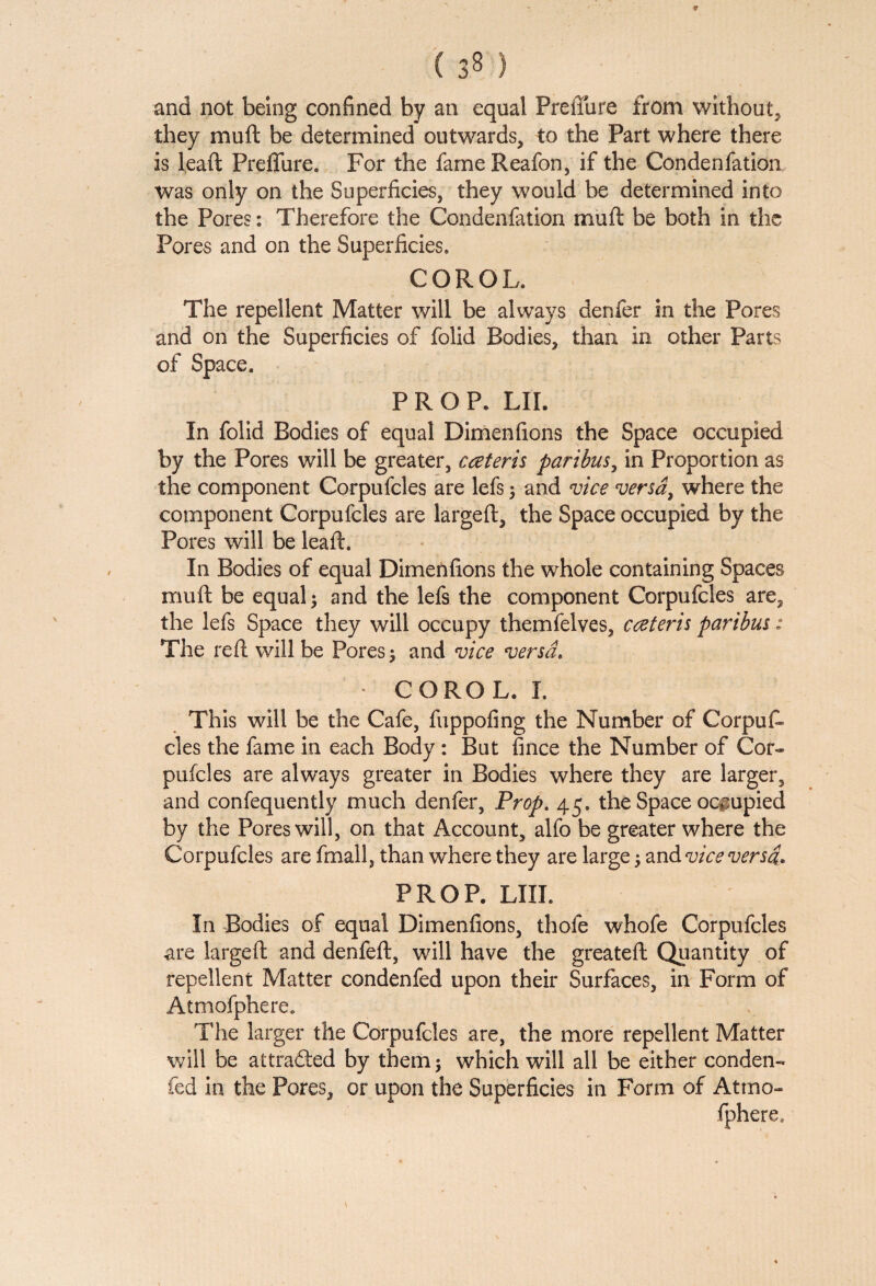 7 and not being confined by an equal PreiTure from without, they muft be determined outwards, to the Part where there is leaft Preffure. For the fame Reafon, if the Condenfation was only on the Superficies, they would be determined into the Pores: Therefore the Condenfation muft be both in the Pores and on the Superficies. COROL. The repellent Matter will be always denfer in the Pores and on the Superficies of folid Bodies, than in other Parts of Space. PROP. LII. In folid Bodies of equal Dimenfions the Space occupied by the Pores will be greater, cceteris paribus, in Proportion as the component Corpufcles are lefs; and vice versa, where the component Corpufcles are largeft, the Space occupied by the Pores will be leaft. In Bodies of equal Dimenfions the whole containing Spaces muft be equal; and the lefs the component Corpufcles are, the lefs Space they will occupy themfelves, cczteris paribus: The reft will be Pores 5 and vice versa. COROL. I. This will be the Cafe, fuppofing the Number of CorpuL cles the fame in each Body : But fince the Number of Cor¬ pufcles are always greater in Bodies where they are larger, and confequently much denfer, Prop. 45. the Space occupied by the Pores will, on that Account, alfo be greater where the Corpufcles are fmall, than where they are large; and vice versa. PROP. LIIL In Bodies of equal Dimenfions, thofe whofe Corpufcles are largeft and denfeft, will have the greateft Quantity of repellent Matter condenfed upon their Surfaces, in Form of Atmofphere. The larger the Corpufcles are, the more repellent Matter will be attracted by them ; which will all be either conden¬ fed in the Pores, or upon the Superficies in Form of Atmo- fphere.