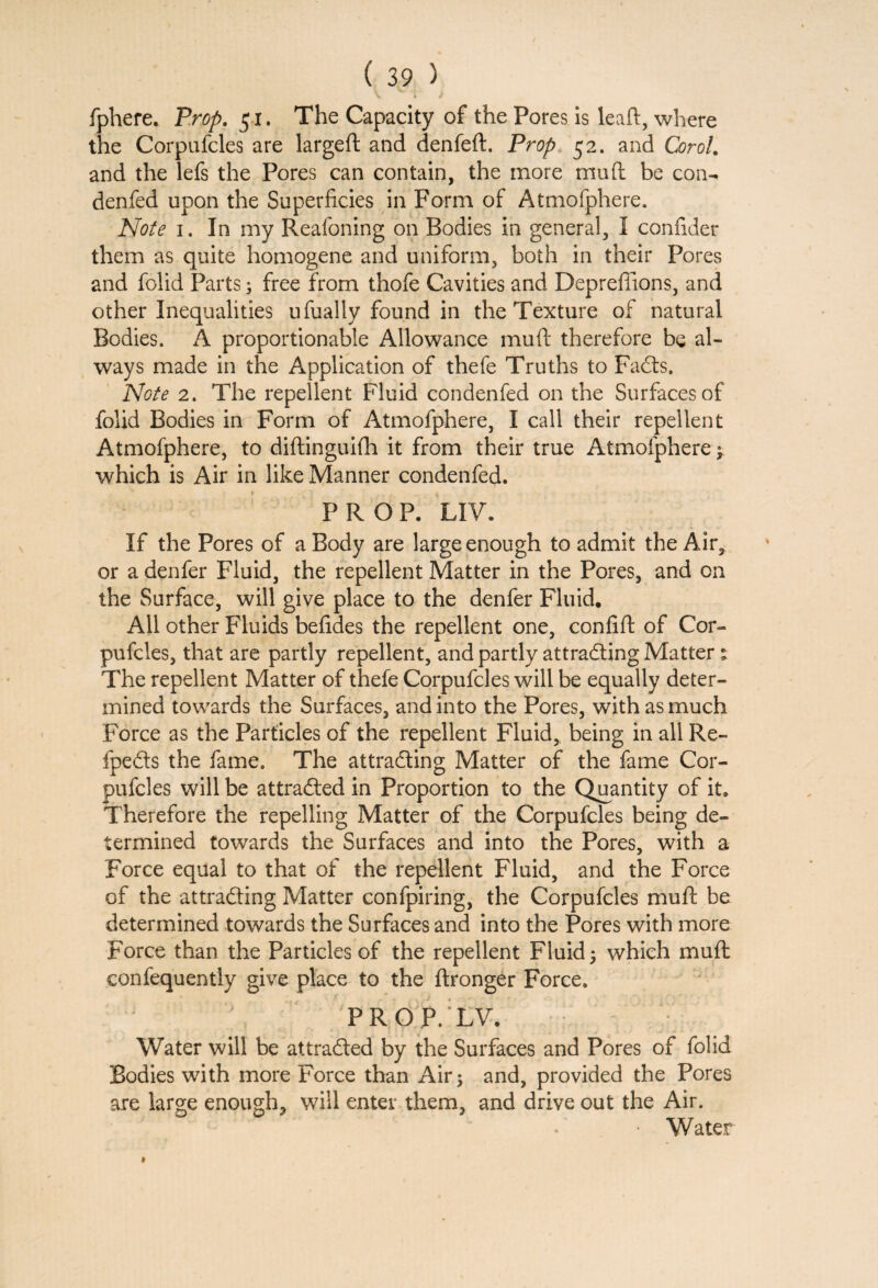 fphere. Prop. 51. The Capacity of the Pores is leaft, where the Corpufcles are largeft and denfeft. Prop 52. and Corol. and the lefs the Pores can contain, the more mud be con- denfed upon the Superficies in Form of Atmofphere. Note 1. In my Reafoning on Bodies in general, I confider them as quite homogene and uniform, both in their Pores and folid Parts; free from thofe Cavities and Depreffions, and other Inequalities ufually found in the Texture of natural Bodies. A proportionable Allowance mult therefore be al¬ ways made in the Application of thefe Truths to Facts. Note 2. The repellent Fluid condenfed on the Surfaces of folid Bodies in Form of Atmofphere, I call their repellent Atmofphere, to diftinguifh it from their true Atmofphere ; which is Air in like Manner condenfed. PROP. LIV. If the Pores of a Body are large enough to admit the Air, or a denfer Fluid, the repellent Matter in the Pores, and on the Surface, will give place to the denfer Fluid. All other Fluids befides the repellent one, confift of Cor¬ pufcles, that are partly repellent, and partly attracting Matter s The repellent Matter of thefe Corpufcles will be equally deter¬ mined towards the Surfaces, and into the Pores, with as much Force as the Particles of the repellent Fluid, being in all Re- fpeds the fame. The attracting Matter of the fame Cor¬ pufcles will be attracted in Proportion to the Quantity of it. Therefore the repelling Matter of the Corpufcles being de¬ termined towards the Surfaces and into the Pores, with a Force equal to that of the repellent Fluid, and the Force of the attracting Matter confpiring, the Corpufcles muft be determined towards the Surfaces and into the Pores with more Force than the Particles of the repellent Fluid; which muft confequently give place to the ftronger Force. PROP. LV. Water will be attracted by the Surfaces and Pores of folid Bodies with more Force than Air; and, provided the Pores are large enough, will enter them, and drive out the Air. • Water