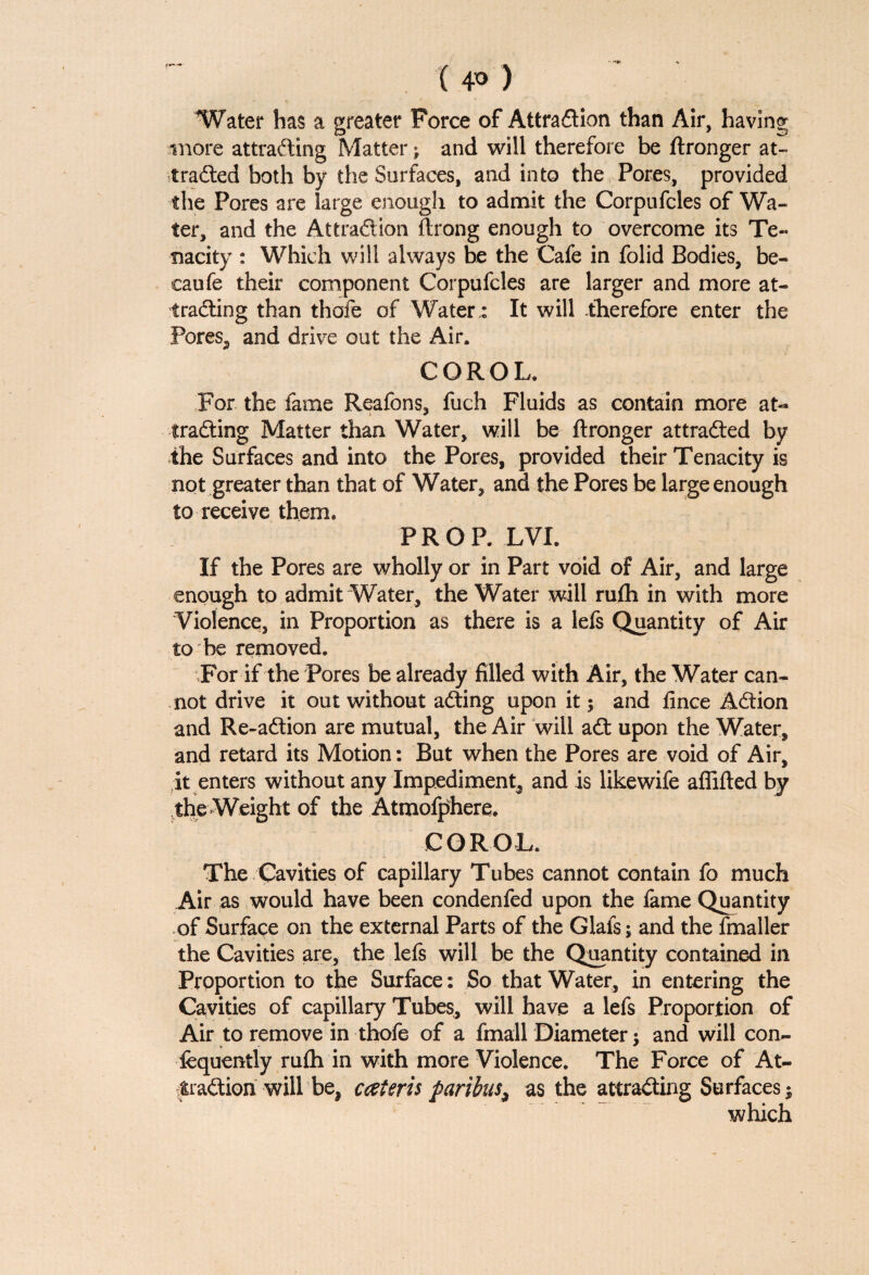 ( 4° ) Water has a greater Force of Attraction than Air, having more attracting Matter; and will therefore be ftronger at¬ tracted both by the Surfaces, and into the Pores, provided the Pores are large enough to admit the Corpufcles of Wa¬ ter, and the Attraction ftrong enough to overcome its Te¬ nacity : Which will always be the Cafe in folid Bodies, be- caufe their component Corpufcles are larger and more at¬ tracting than thofe of Water,: It will therefore enter the Pores, and drive out the Air. COROL. For the fame Reafons, fuch Fluids as contain more at¬ tracting Matter than Water, will be ftronger attracted by the Surfaces and into the Pores, provided their Tenacity is not greater than that of Water, and the Pores be large enough to receive them. PROP. LVI. If the Pores are wholly or in Part void of Air, and large enough to admit Water, the Water will rufti in with more Violence, in Proportion as there is a lefs Quantity of Air to be removed. For if the Pores be already filled with Air, the Water can¬ not drive it out without aCting upon it; and fince ACtion and Re-aftion are mutual, the Air will aCt upon the Water, and retard its Motion: But when the Pores are void of Air, it enters without any Impediment, and is likewife aflifted by the Weigh t of the Atmofphere. COROL. The Cavities of capillary Tubes cannot contain fo much Air as would have been condenfed upon the fame Quantity of Surface on the external Parts of the Glafs; and the fmaller the Cavities are, the lefs will be the Quantity contained in Proportion to the Surface: So that Water, in entering the Cavities of capillary Tubes, will have a lefs Proportion of Air to remove in thofe of a fmall Diameter; and will con- fequently rufti in with more Violence. The Force of At¬ traction will be, cceteris paribus^ as the attracting Surfaces; which