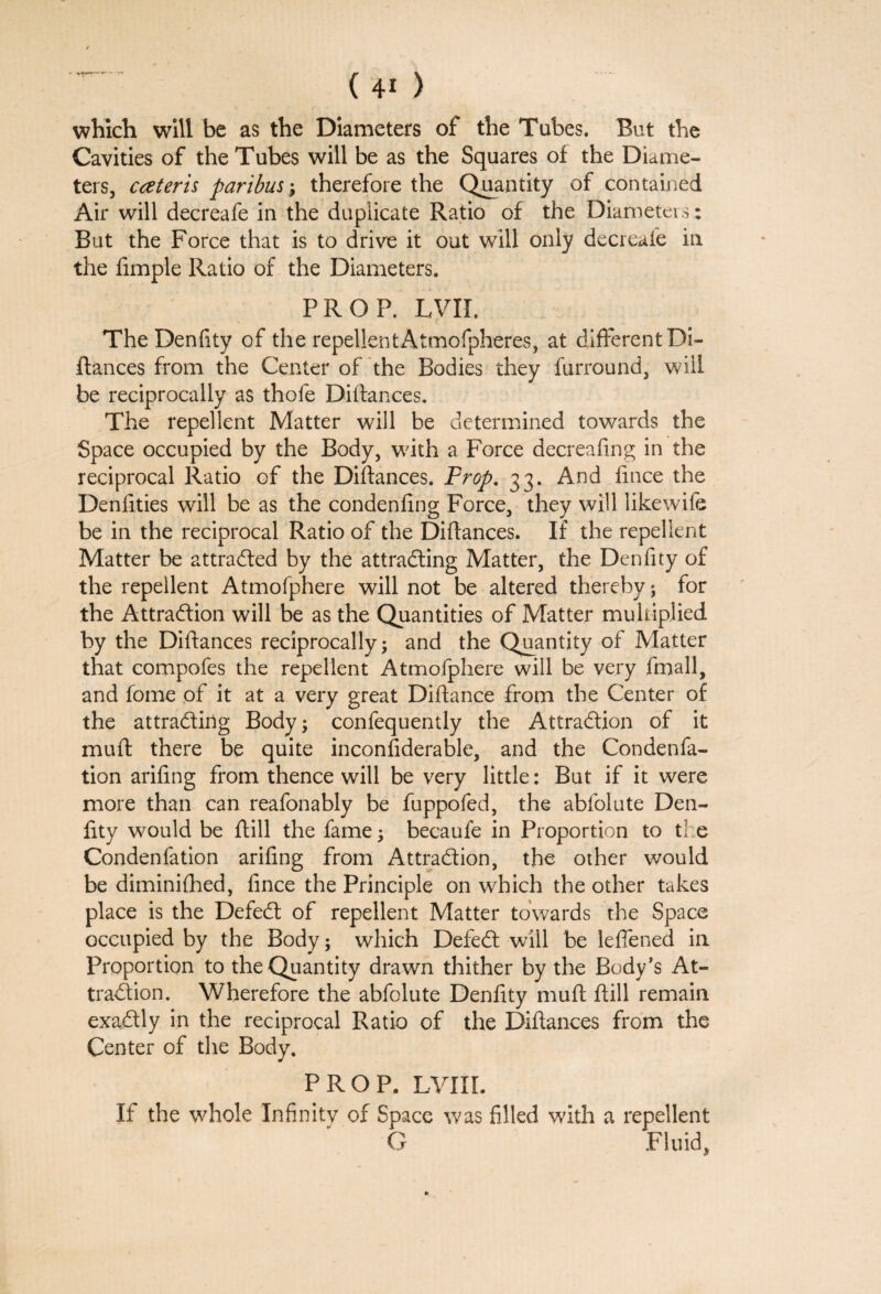 ’ ■*+!*-*—\ which will be as the Diameters of the Tubes. But the Cavities of the Tubes will be as the Squares of the Diame¬ ters, cateris paribus; therefore the Quantity of contained Air will decreafe in the duplicate Ratio of the Diameters: But the Force that is to drive it out will only decreafe in the fimple Ratio of the Diameters. PROF. LVII. The Denfity of the repellentAtmofpheres, at different Di- fiances from the Center of the Bodies they furround, wiil be reciprocally as thofe Diftances. The repellent Matter will be determined towards the Space occupied by the Body, with a Force decreafing in the reciprocal Ratio of the Diftances. Prop. 33. And fmce the Denfities will be as the condenfing Force, they will likewife be in the reciprocal Ratio of the Diftances. If the repellent Matter be attracted by the attracting Matter, the Denfity of the repellent Atmofphere will not be altered thereby ; for the Attraction will be as the Quantities of Matter multiplied by the Diftances reciprocally; and the Quantity of Matter that compofes the repellent Atmofphere will be very fmall, and fome of it at a very great Diftance from the Center of the attracting Body; confequently the Attraction of it muft there be quite inconsiderable, and the Condenfa- tion arifing from thence will be very little: But if it were more than can reafonably be fuppofed, the abfolute Den¬ fity would be ftill the fame; becaufe in Proportion to the Condenfation arifing from Attraction, the other would be diminifhed, fince the Principle on which the other takes place is the Defect of repellent Matter towards the Space occupied by the Body; which Defect will be leffened in Proportion to the Quantity drawn thither by the Body’s At¬ traction. Wherefore the abfolute Denfity muft ftill remain exactly in the reciprocal Ratio of the Diftances from the Center of the Body. PROP. LVIlL If the whole Infinity of Space was filled with a repellent C Fluid,