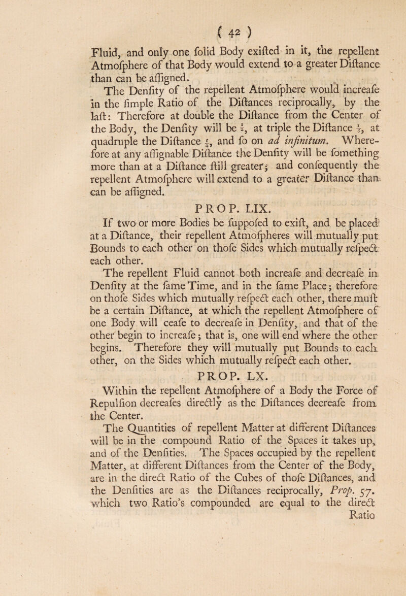 Fluid, and only one folid Body exifted in it, the repellent Atmofphere of that Body would extend to a greater Diftance than can be affigned. The Denfity of the repellent Atmofphere would increafe in the fimple Ratio of the Diftances reciprocally, by the laft: Therefore at double the Diftance from the Center of the Body, the Denfity will be I, at triple the Diftance at quadruple the Diftance |, and fo on ad infinitum. Where¬ fore at any aflignabie Diftance the Denfity will be fomething more than at a Diftance ftill greater'; and confequently the repellent Atmofphere will extend to a greater Diftance than can be aftigned. PROP. LIX, If two or more Bodies be fuppofed to exift, and be placed at a Diftance, their repellent Atmofpheres will mutually put Bounds to each other on thofe Sides which mutually refpedt each other. The repellent Fluid cannot both increafe and decreafe in Denfity at the fame Time, and in the fame Place ; therefore on thofe Sides which mutually refpedf each other, there mu ft be a certain Diftance, at which the repellent Atmofphere of one Body will ceafe to decreafe in Denfity, and that of the other begin to increafe; that is, one will end where the other begins. Therefore they will mutually put Bounds to each other, on the Sides which mutually refpedt each other. PROP. LX. Within the repellent Atmofphere of a Body the Force of Repulfion decreafes diredtly as the Diftances decreafe from the Center. The Quantities of repellent Matter at different Diftances will be in the compound Ratio of the Spaces it takes up, and of the Denfities. The Spaces occupied by the repellent Matter, at different Diftances from the Center of the Body, are in the diredt Ratio of the Cubes of thofe Diftances, and the Denfities are as the Diftances reciprocally, Prop. 57. which two Ratio's compounded are equal to the diredt Ratio