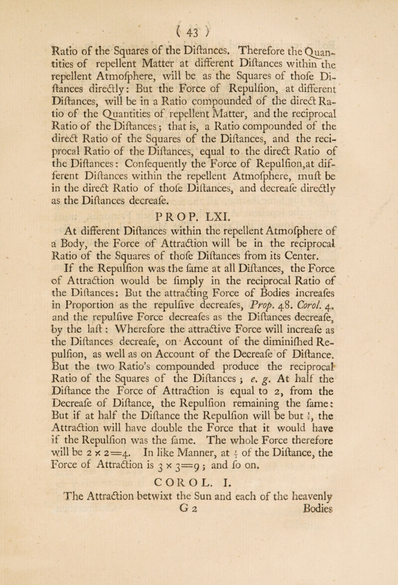 Ratio of the Squares of the Diftances. Therefore the Quan¬ tities of repellent Matter at different Diftances within the repellent Atmofphere, will be as the Squares of thofe Di- fiances directly: But the Force of Repulfion, at different Diftances, will be in a Ratio compounded of the direct Ra¬ tio of the Quantities of repellent Matter, and the reciprocal Ratio of the Diftances; that is, a Ratio compounded of the diredt Ratio of the Squares of the Diftances, and the reci¬ procal Ratio of the Diftances, equal to the diredt Ratio of the Diftances: Confequently the Force of Repulfion,at dif¬ ferent Diftances within the repellent Atmofphere, muft be in the diredt Ratio of thofe Diftances, and decreafe directly as the Diftances decreafe. PROF. LXI. At different Diftances within the repellent Atmofphere of a Body, the Force of Attradlion will be in the reciprocal Ratio of the Squares of thofe Diftances from its Center. If the Repulfion was the fame at all Diftances, the Force of Attraction would be fimply in the reciprocal Ratio of the Diftances: But the attracting Force of Bodies increafes in Proportion as the repulfive decreafes, Prop. 48. Corol. 4. and the repulfive Force decreafes as the Diftances decreafe, by the laft : Wherefore the attractive Force will increafe as the Diftances decreafe, on Account of the diminifhed Re¬ pulfion, as well as on Account of the Decreafe of Diftance. But the two Ratio's compounded produce the reciprocal Ratio of the Squares of the Diftances \ e, g. At half the Diftance the Force of Attraction is equal to 2, from the Decreafe of Diftance, the Repulfion remaining the fame : But if at half the Diftance the Repulfion will be but l3 the Attraction will have double the Force that it would have if the Repulfion was the fame. The whole Force therefore will be 2 x 2=4. In like Manner, at | of the Diftance, the Force of Attraction is 3 x 3=9; and fo on. COROL. I. The Attraction betwixt the Sun and each of the heavenly G 2 Bodies