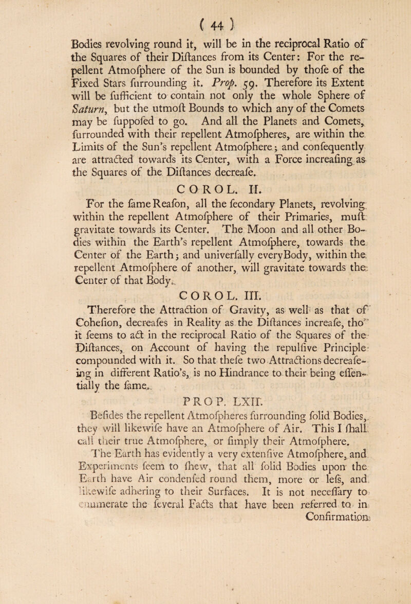 Bodies revolving round it, will be in the reciprocal Ratio of the Squares of their Diftances from its Center: For the re¬ pellent Atmofphere of the Sun is bounded by thofe of the Fixed Stars furrounding it. Prop. 59. Therefore its Extent will be fufficient to contain not only the whole Sphere of Saturn, but the utmoft Bounds to which any of the Comets may be fuppofed to go. And all the Planets and Comets* furrounded with their repellent Atmofpheres* are within the Limits of the Sun’s repellent Atmofphere; and confequently are attracted towards its Center, with a Force increafing as the Squares of the Diftances decreafe. CORO L. XL For the fameReafon, all the fecondary Planets, revolving within the repellent Atmofphere of their Primaries, muft gravitate towards its Center. The Moon and all other Bo¬ dies within the Earth’s repellent Atmofphere, towards the Center of the Earth; and univerfally everyBody, within the repellent Atmofphere of another, will gravitate towards the; Center of that Body0„ C O R O L. IIP. Therefore the Attraction of Gravity, as well as that of Cohefion, decreafes in Reality as the Diftances increafe, tho it feems to aCt in the reciprocal Ratio of the Squares of the Diftances, on Account of having the repulfive Principle- compounded with it. So that thefe two Attractions decreafe- ing in different Ratio’s, is no Hindrance to their being eflen- tially the fame. PROP. LXIL Befides the repellent Atmofpheres furrounding folid Bodies, they will likewife have an Atmofphere of Air, This I fhall: call their true Atmofphere, or limply their Atmofphere. Hie Earth has evidently a very extenfive Atmofphere, and Experiments feem to (hew, that all folid Bodies upon the Earth have Air condenfed round them, more or lefs, and* likewife adhering to their Surfaces. It is not neceftary to> enumerate the feveral FaCls that have been referred to* in Confirmation;