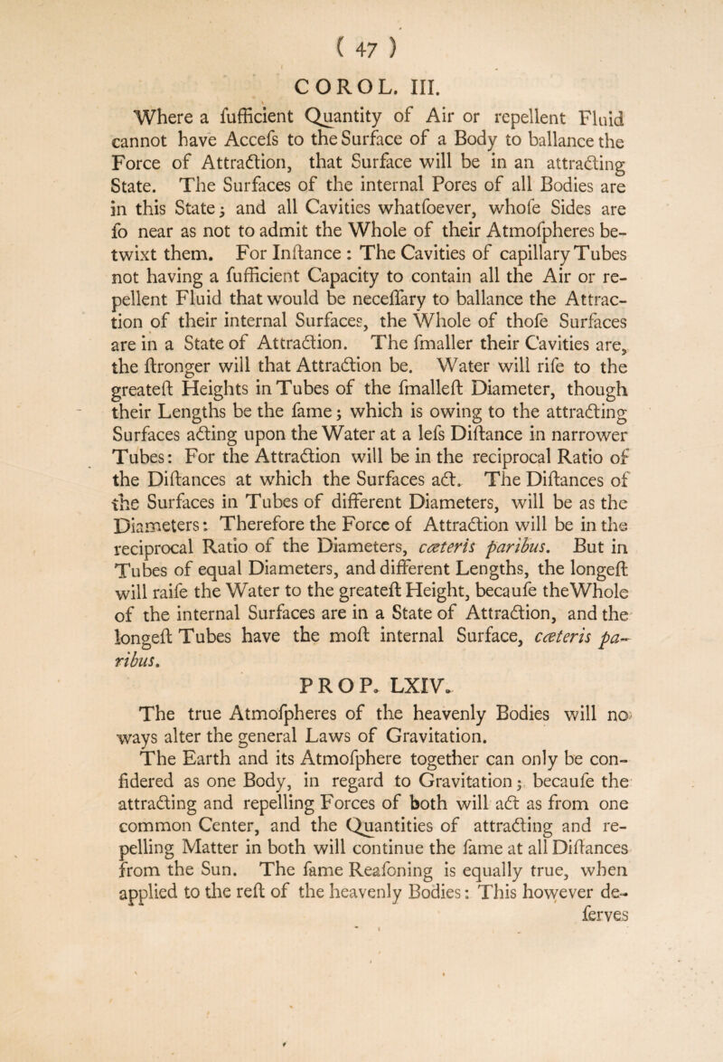 i . COROL. HI. V Where a fufficient Quantity of Air or repellent Fluid cannot have Accefs to the Surface of a Body to ballancethe Force of Attraction, that Surface will be in an attracting State. The Surfaces of the internal Pores of all Bodies are in this State; and all Cavities whatfoever, whofe Sides are fo near as not to admit the Whole of their Atmofpheres be¬ twixt them. For Inftance : The Cavities of capillary Tubes not having a fufficient Capacity to contain all the Air or re¬ pellent Fluid thatwrould be neceffary to ballance the Attrac¬ tion of their internal Surfaces, the Whole of thofe Surfaces are in a State of Attraction. The fmaller their Cavities are, the ftronger will that Attraction be. Water will rife to the greateft Heights in Tubes of the fmalleft Diameter, though their Lengths be the fame; which is owing to the attracting Surfaces aCting upon the Water at a lefs Diftance in narrower Tubes: For the Attraction will be in the reciprocal Ratio of the Diftances at which the Surfaces aft. The Diftances of the Surfaces in Tubes of different Diameters, will be as the Diameters: Therefore the Force of Attraction will be in the reciprocal Ratio of the Diameters, ceteris paribus. But in Tubes of equal Diameters, and different Lengths, the longeft will raife the Water to the greateft Height, becaufe the Whole of the internal Surfaces are in a State of Attraction, and the longeft Tubes have the moft internal Surface, cceteris pa¬ ribus. PROP. LXIW The true Atmofpheres of the heavenly Bodies will no ways alter the general Laws of Gravitation. The Earth and its Atmofphere together can only be con- fidered as one Body, in regard to Gravitation; becaufe the attracting and repelling Forces of both will aft as from one common Center, and the Quantities of attracting and re¬ pelling Matter in both will continue the fame at all Diftances from the Sun. The fame Reafoning is equally true, when applied to the reft of the heavenly Bodies: This however de- ferves i