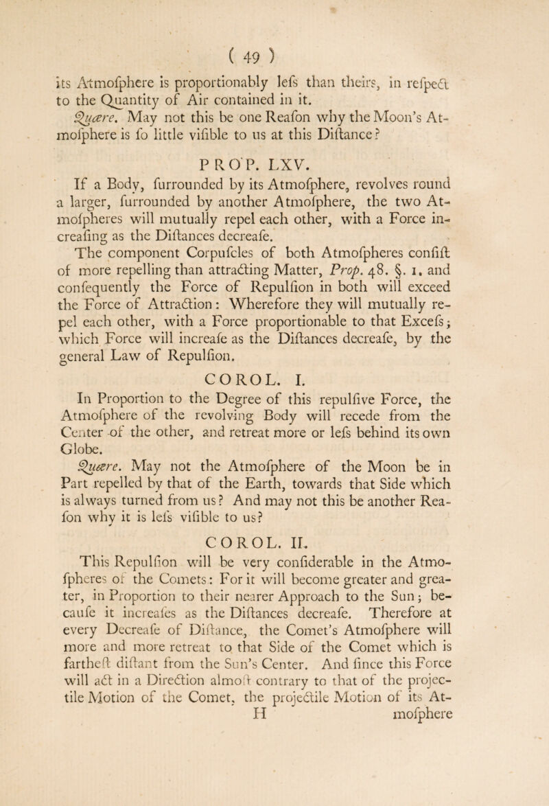 its Atmofphere is proportionably lels than theirs, in refped to the Quantity of Air contained in it. Qucere. May not this be one Reafon why the Moon's At- mofphere is fo little vifible to us at this Diftance? PROP. LXV. If a Body, furrounded by its Atmofphere, revolves round a larger, furrounded by another Atmofphere, the two At- mofpheres will mutually repel each other, with a Force in- creating as the Diftances decreafe. The component Corpufcles of both Atmofpheres confift of more repelling than attracting Matter, Prop. 48. §. i. and confequently the Force of Repultion in both will exceed the Force of Attraction: Wherefore they will mutually re¬ pel each other, with a Force proportionable to that Excefs; which Force will increafe as the Diftances decreafe, by the general Law of Repultion. COROL. I. In Proportion to the Degree of this repultive Force, the Atmofphere of the revolving Body will recede from the Center of the other, and retreat more or lefs behind its own Globe. glutfre. May not the Atmofphere of the Moon be in Part repelled by that of the Earth, towards that Side which is always turned from us? And may not this be another Rea¬ fon whv it is lefs vifible to us? * COROL. IL This Repultion wall be very confiderable in the Atmo¬ fpheres or the Comets : For it will become greater and grea¬ ter, in Proportion to their nearer Approach to the Sun; be- caufe it increafes as the Diftances decreafe. Therefore at every Decreafe of Diftance, the Comet’s Atmofphere will more and more retreat to that Side of the Comet which is fartheft diftant from the Sun’s Center. And fince this Force will adt in a Direction almoft contrary to that of the projec¬ tile Motion of the Comet, the projedtile Motion of its At- H mofphere