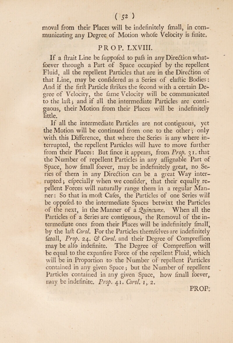 moval from their Places will be indefinitely fmall, in com¬ municating any Degree of Motion whofe Velocity is finite. PROP. LXVIir. If a ftrait Line be fuppofed to pafs in any Direction what- foever through a Part of Space occupied by the repellent Fluid, all the repellent Particles that are in the Direction of that Line, may be confidered as a Series of elaftic Bodies: And if the fir ft Particle ftrikes the fecond with a certain De¬ gree of Velocity, the fame Velocity will be communicated to the laft; and if all the intermediate Particles are conti¬ guous, their Motion from their Places will be indefinitely little. If all the intermediate Particles are not contiguous, yet the Motion will be continued from one to the other; only with, this Difference, that where the Series is any where in¬ terrupted, the repellent Particles will have to move further from their Places: But fince it appears, from Prop. 31. that the Number of repellent Particles in any aflignable Part of Space, how fmall foever, may be indefinitely great, no Se¬ ries of them in any Direction can be a great Way inter¬ rupted ; efpecially when we confider, that their equally re¬ pellent Forces will naturally range them in a regular Man¬ ner : So that in moft Cafes, the Particles of one Series will be oppofed to the intermediate Spaces betwixt the Particles of the next, in the Manner of a Quincunx. When all the Particles of a Series are contiguous, the Removal of the in¬ termediate ones from their Places will be indefinitely fmall, by the laft Corol. For the Particles themfelves are indefinitely fmall, Prop. 24. & Corol. and their Degree of Compreffion may be alfo indefinite. The Degree of Compreflion will be equal to the expanfive Force of the repellent Fluid, which will be in Proportion to the Number of repellent Particles contained in any given Space; but the Number of repellent Particles contained in any given Space, how fmall foever, may be indefinite. Prop. 41, Corol. i3.2.