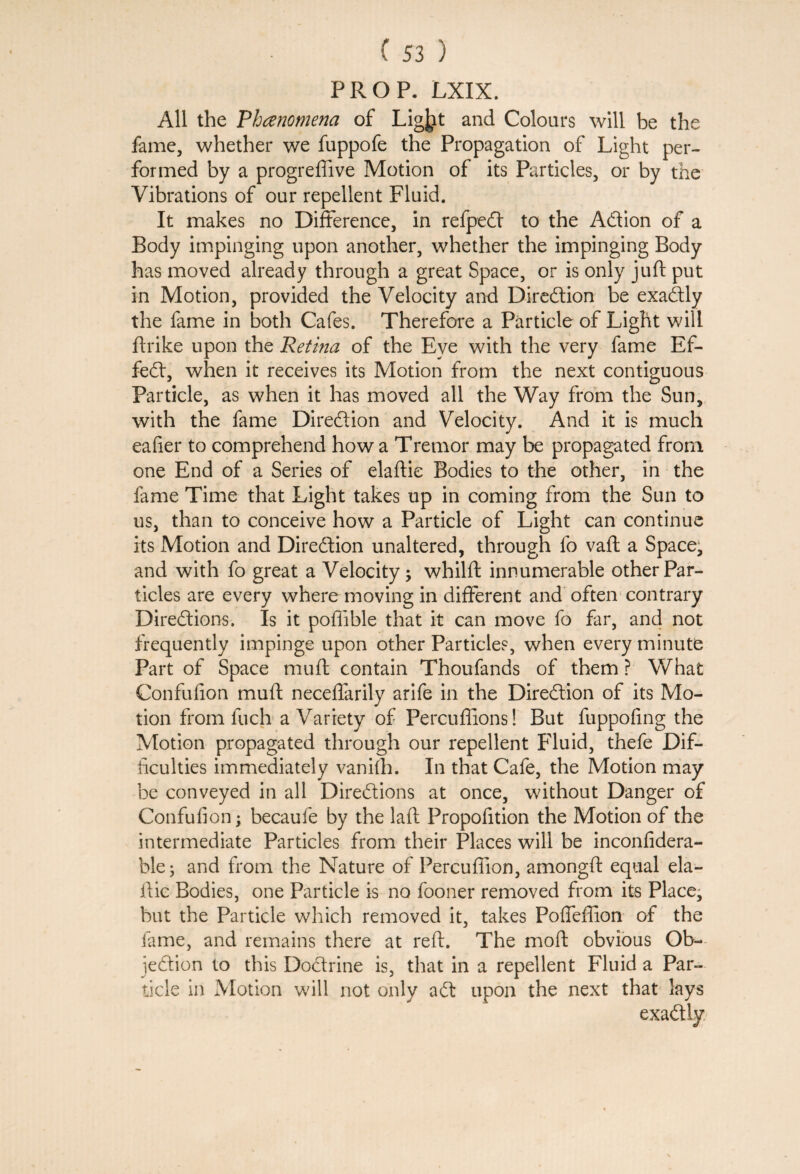 PROP. LXIX. All the Phenomena of Ligjit and Colours will be the fame, whether we fuppofe the Propagation of Light per¬ formed by a progreffive Motion of its Particles, or by the Vibrations of our repellent Fluid. It makes no Difference, in refpeCt to the Action of a Body impinging upon another, whether the impinging Body has moved already through a great Space, or is only juft put in Motion, provided the Velocity and Direction be exaCtly the fame in both Cafes. Therefore a Particle of Light will ftrike upon the Retina of the Eye with the very fame Ef¬ fect, when it receives its Motion from the next contiguous Particle, as when it has moved all the Way from the Sun, with the fame Direction and Velocity. And it is much eafier to comprehend how a Tremor may be propagated from one End of a Series of elaftie Bodies to the other, in the fame Time that Light takes up in coming from the Sun to us, than to conceive how a Particle of Light can continue its Motion and Direction unaltered, through fo vaft a Space, and with fo great a Velocity; whilft innumerable other Par¬ ticles are every where moving in different and often contrary Directions. Is it poffible that it can move fo far, and not frequently impinge upon other Particles, when every minute Part of Space muft contain Thoufands of them ? What Confufion muft neceffarily arife in the Direction of its Mo¬ tion from fuch a Variety of Percuflions! But fuppofing the Motion propagated through our repellent Fluid, thefe Dif¬ ficulties immediately vanifh. In that Cafe, the Motion may be conveyed in all Directions at once, without Danger of Confufion; becaufe by the laft Propofition the Motion of the intermediate Particles from their Places will be inconfidera- ble; and from the Nature of Percufiion, amongft equal ela- ftic Bodies, one Particle is no fooner removed from its Place, but the Particle which removed it, takes Poffeffion of the fame, and remains there at reft. The moft obvious Ob- ieCtion to this DoCtrine is, that in a repellent Fluid a Par¬ ticle in Motion will not only aCt upon the next that lays exactly