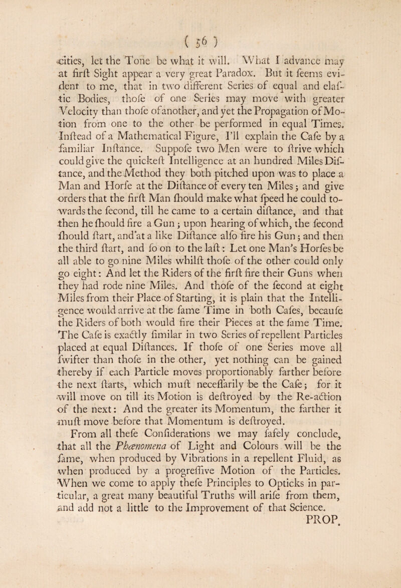 cities, let the Tone be what it will. What 1 advance may at firft Sight appear a very great Paradox. But it feems evi¬ dent to me, that in two different Series of equal and elas¬ tic Bodies, thofe of one Series may move with greater Velocity than thofe of another, and yet the Propagation of Mo¬ tion from one to the other be performed in equal Times. Inftead of a Mathematical Figure, I’ll explain the Cafe by a familiar Inftance. Suppofe two Men were to drive which could give the quickeft Intelligence at an hundred Miles Dif¬ tance, and the Method they both pitched upon was to place a Man and Horfe at the Distance of every ten Miles; and give orders that the firft Man fhould make what fpeed he could to¬ wards the fecond, till he came to a certain diftance, and that then he fhould fire a Gun; upon hearing of which, the fecond fhould ftart, and at a like Diftance alfo fire his Gun; and then the third ftart, and fo on to the laft: Let one Man's Horfes be all able to go nine Miles whilft thofe of the other could only go eight: And let the Riders of the firft; fire their Guns when they had rode nine Miles. And thofe of the fecond at eight Miles from their Place of Starting, it is plain that the Intelli¬ gence would arrive at the fame Time in both Cafes, becaufe the Riders of both would fire their Pieces at the fame Time. The Cafe is exactly fimilar in two Series of repellent Particles placed at equal Diftances. If thofe of one Series move all fwifter than thofe in the other, yet nothing can be gained .thereby if each Particle moves proportionably farther before the next ftarts, which muft neceffarily be the Cafe; for it will move on till its Motion is deftroyed by the Re-acftion -of the next: And the greater its Momentum, the farther it muft move before that Momentum is deftroyed. From all thefe Con liberations we may fafely conclude, that all the Fhcenomena of Light and Colours will be the fame, when produced by Vibrations in a repellent Fluid, as when produced by a progreftive Motion of the Particles. When we come to apply thefe Principles to Gpticks in par¬ ticular, a great many beautiful Truths will arife from them, and add not a little to the Improvement of that Science. PROP