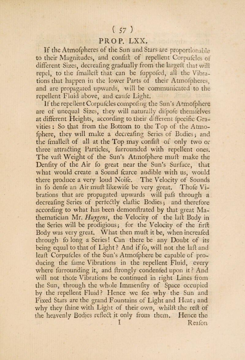 PROP. LXX. If the Atmofpheres of the Sun and Stars are proportionable to their Magnitudes, and confift of repellent Corpufcles of different Sizes, decrealing gradually from the largeft that will repel, to the fmalleft that can be fuppofed, all the Vibra¬ tions that happen in the lower Parts of their Atmofpheres, and are propagated upwards, will be communicated to the repellent Fluid above, and caufe Light. If the repellent Corpufcles compofing the Sun’s Atmofphere are of unequal Sizes, they will naturally difpofe them lei ves at different Heights, according to their different fpecific Gra¬ vities : So that from the Bottom to the Top of the Atmo¬ fphere, they will make a decreafing Series of Bodies; and the fmalleft of all at the Top may confift of only two or three attra&ing Particles, furrounded with repellent ones. The vaft Weight of the Sun’s Atmofphere muft make the Denfity of the Air fo great near the Sun’s Surface, that what would create a Sound fcarce audible with us, would there produce a very loud Noife. The Velocity of Sounds in fo denfe an Air muft likewife be very great. Thofe Vi¬ brations that are propagated upwards will pafs through a decreafing Series of perfedly elaftic Bodies; and therefore according to what has been demonftrated by that great Ma¬ thematician Mr. Huygens, the Velocity of the la ft Body in the Series will be prodigious; for the Velocity of the firft Body was very great. What then muft it be, when increafed through fo long a Series! Can there be any Doubt of its being equal to that of Light ? And if fo, will not the laft and leaft Corpufcles of the Sun’s Atmofphere be capable of pro¬ ducing the fame Vibrations in the repellent Fluid, every where furrounding it, and ftrongly condenfed upon it ? And will not thole Vibrations be continued in right Lines from the Sun, through the whole Immenfity of Space occupied by the repellent Fluid? Flence we fee why the Sun and Fixed Stars are the grand Fountains of Light and Heat; and why they fhine with Light of their own, whilft the reft of the heavenly Bodies refledt it only from them. Hence the I Reafon