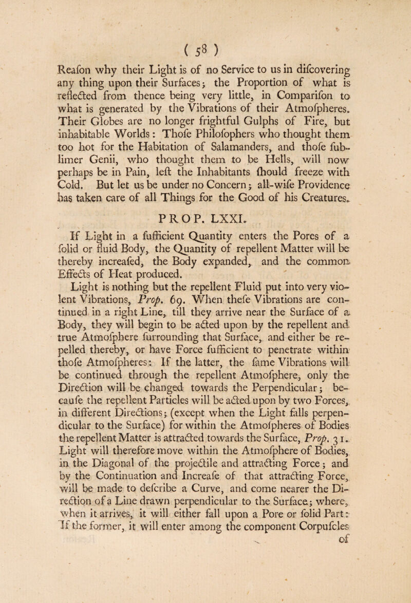 Reafon why their Light is of no Service to us in difcovering any thing upon their Surfaces; the Proportion of what is refledted from thence being very little, in Comparifon to what is generated by the Vibrations of their Atmofpheres,, Their Globes are no longer frightful Gulphs of Fire, but inhabitable Worlds: Thofe Philofophers who thought them too hot for the Habitation of Salamanders, and thofe fub~ limer Genii, who thought them to be Hells, will now perhaps be in Pain, left the Inhabitants {hould freeze with Cold. But let us be under no Concern; all-wife Providence has taken care of all Things for the Good of his Creatures, PROP. LXXL If Light in a fufficient Quantity enters the Pores of a folid or fluid Body, the Quantity of repellent Matter will be thereby increafed, the Body expanded, and the common Effedts of Pleat produced. Light is nothing but the repellent Fluid put into very vio¬ lent Vibrations, Prop. 69. When thefe Vibrations are con¬ tinued in a right Line, till they arrive near the Surface of a Body, they will begin to be adted upon by the repellent and true Atmofphere furrounding that Surface, and either be re¬ pelled thereby, or have Force fufficient to penetrate within thofe Atmofpheres; If the latter, the fame Vibrations will be continued through the repellent Atmofphere, only the Direction will be changed towards the Perpendicular; be- caufe the repellent Particles will be adted upon by two Forces, in different Diredtions ; (except when the Light falls perpen¬ dicular to the Surface) for within the Atmofpheres of Bodies the repellent Matter is attradled towards the Surface, Prop. 31. Light will therefore move within the Atmofphere of Bodies, in the Diagonal of the projedtile and attradling Force; and by the Continuation and Increafe of that attradling Force, will be made to defcribe a Curve, and come nearer the Di¬ rection of a Line drawn perpendicular to the Surface; where, when it arrives, it will either fall upon a Pore or folid Part: If the former, it will enter among the component Corpufcles of