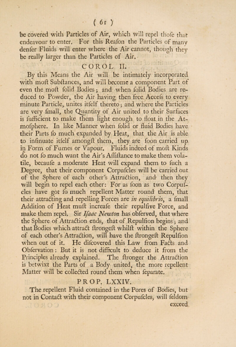 be covered with Particles of Air, which will repel thofe that endeavour to enter. For this Reafon the Particles of many denfer Fluids will enter where the Air cannot, though they be really larger than the Particles of Air. COROL IL By this Means the Air will be intimately incorporated with moft Subftances, and will become a component Part of even the moft folid Bodies; and when folid Bodies are re¬ duced to Powder, the Air having then free Accefs to every minute Particle,, unites itfelf thereto; and where the Particles are very fmall, the Quantity of Air united to their Surfaces is fufficient to make them light enough to float in the At- mofphere. In like Manner when folid or fluid Bodies have their Parts fo much expanded by Heat, that the Air is able to infinuate itfelf amongft them, they are foon carried up in Form of Fumes or Vapour. Fluids indeed of moft Kinds do not fo much want the Air’s Afliftance to make them vola¬ tile, becaufe a moderate Heat will expand them to fuch a Degree, that their component Corpufcles will be carried out of the Sphere of each other’s Attraction, and then they will begin to repel each other: For as foon as two Corpuf¬ cles have got fo much repellent Matter round them, that their attracting and repelling Forces are in equilibria^ a fmali Addition of Heat muft increafe their repulfive Force, and make them repel. Sir Ifacic Newton has obferved, that where the Sphere of Attraction ends, that of Repulfion begins ; and that Bodies which attraCt ftrongeft whilft within the Sphere of each other’s Attraction, will have the ftrongeft Repulfion when out of it. He difcovered this Law from FaCts and Obfervation: But it is not difficult to deduce it from the Principles already explained. The ftronger the Attraction is betwixt the Parts of a Body united, the more repellent Matter will be collected round them when feparate. PROP, LXXIV. The repellent Fluid contained in the Pores of Bodies, but not in ContaCt with their component Corpufcles, will feldom exceed