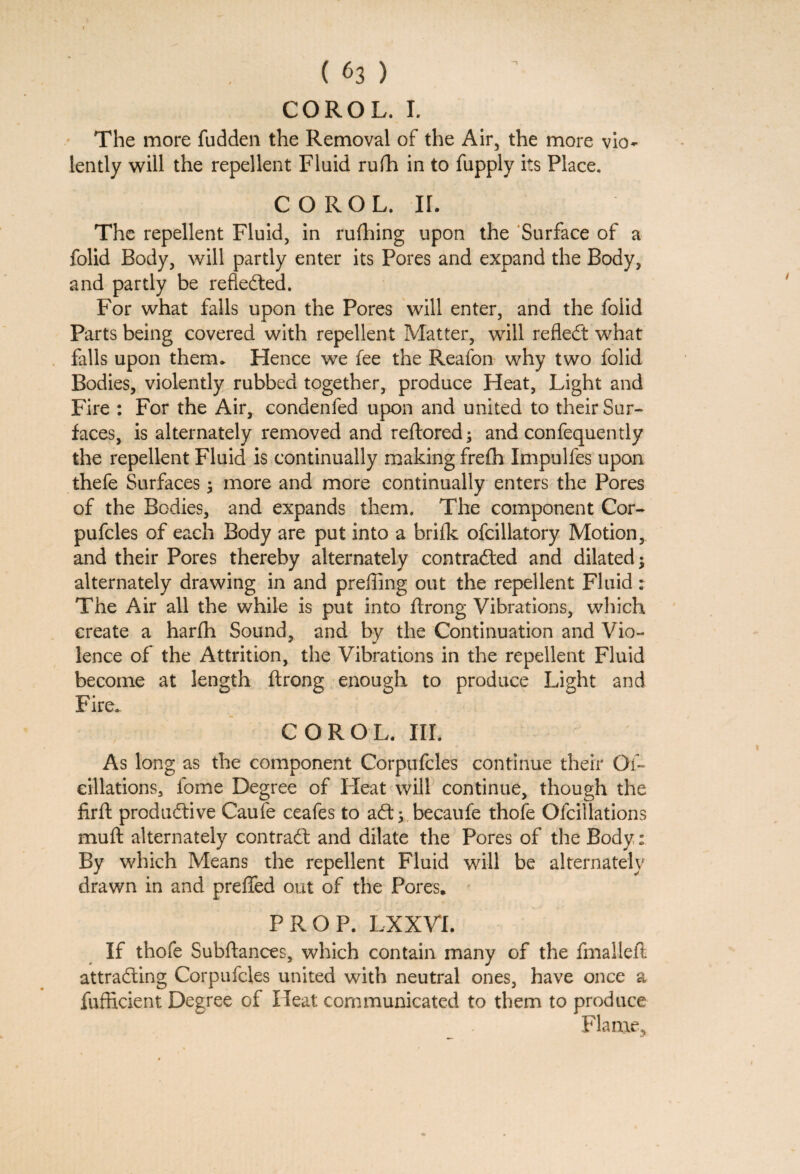 COROL. I. The more fudden the Removal of the Air, the more vio¬ lently will the repellent Fluid rufh in to fupply its Place. COROL. II. The repellent Fluid, in rufhing upon the Surface of a folid Body, will partly enter its Pores and expand the Body, and partly be refiedted. For what falls upon the Pores will enter, and the folid Parts being covered with repellent Matter, will refledt what falls upon therm Hence we fee the Reafon why two folid Bodies, violently rubbed together, produce Heat, Light and Fire : For the Air, condenfed upon and united to their Sur¬ faces, is alternately removed and reftored; and confequently the repellent Fluid is continually making frefh Impulfes upon thefe Surfaces 3 more and more continually enters the Pores of the Bodies, and expands them. The component Cor- pufcles of each Body are put into a brilk ofcillatory Motion, and their Pores thereby alternately contradted and dilated; alternately drawing in and prefling out the repellent Fluid: The Air all the while is put into ftrong Vibrations, which create a harfh Sound, and by the Continuation and Vio¬ lence of the Attrition, the Vibrations in the repellent Fluid become at length ftrong enough to produce Light and Fire. COROL. III. As long as the component Corpufcles continue their Of- cillations, fome Degree of Heat will continue, though the firfh produdtive Caufe ceafes to adt; becaufe thofe Ofcillations muft alternately contradl and dilate the Pores of the Body: By which Means the repellent Fluid will be alternately drawn in and preffed out of the Pores* PROP. LXXVL If thofe Subftances, which contain many of the fmalleft attradling Corpufcles united with neutral ones, have once a fufficient Degree of Heat communicated to them to produce Flame,