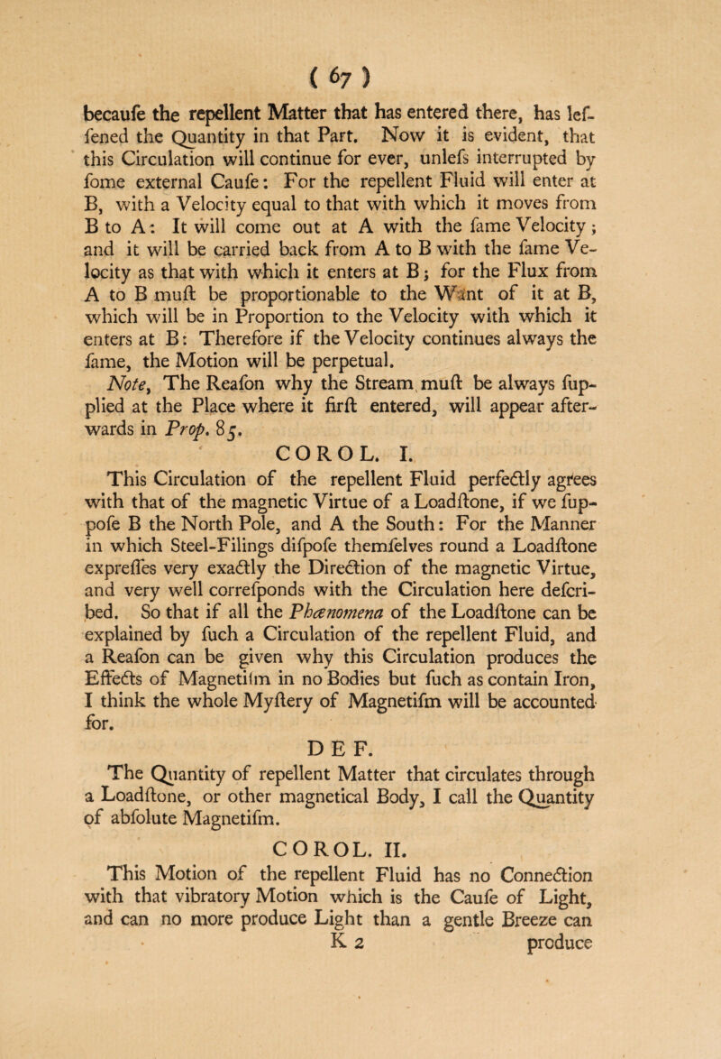 becaufe the repellent Matter that has entered there, has lef- fened the Quantity in that Part. Now it is evident, that this Circulation will continue for ever, unlefs interrupted by fome external Caufe: For the repellent Fluid will enter at B, with a Velocity equal to that with which it moves from B to A: It will come out at A with the fame Velocity; and it will be carried back from A to B with the fame Ve¬ locity as that with which it enters at B; for the Flux from A to B mu ft be proportionable to the Want of it at B, which will be in Proportion to the Velocity with which it enters at B: Therefore if the Velocity continues always the fame, the Motion will be perpetual. Note, The Reafon why the Strearn muft be always fup- plied at the Place where it firft entered, will appear after¬ wards in Prop. 85. CORO L. I. This Circulation of the repellent Fluid perfectly agrees with that of the magnetic Virtue of a Loadftone, if we fup- pofe B the North Pole, and A the South: For the Manner in which Steel-Filings difpofe themfelves round a Loadftone exprefles very exactly the Direction of the magnetic Virtue, and very well correfponds with the Circulation here defcri- bed. So that if all the Phenomena of the Loadftone can be explained by fuch a Circulation of the repellent Fluid, and a Reafon can be given why this Circulation produces the Effects of Magnetifm in no Bodies but fuch as contain Iron, I think the whole Myftery of Magnetifm will be accounted for. DEF. The Quantity of repellent Matter that circulates through a Loadftone, or other magnetical Body, I call the Quantity of abfolute Magnetifm. COROL. II. This Motion of the repellent Fluid has no Connection with that vibratory Motion which is the Caufe of Light, and can no more produce Light than a gentle Breeze can K 2 produce