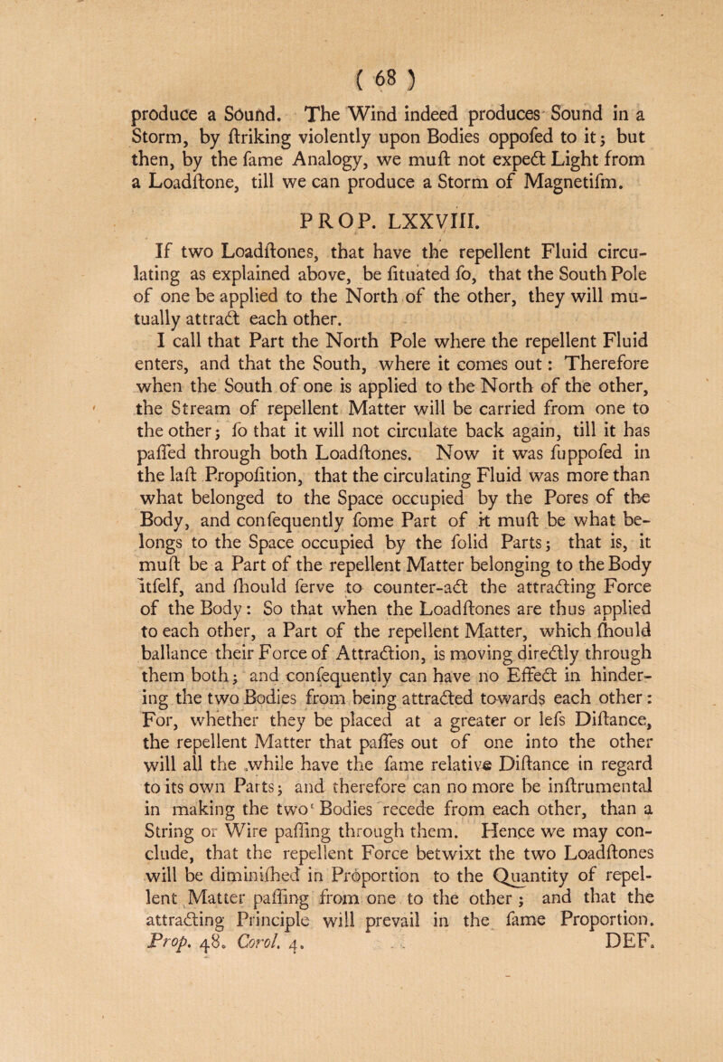 produce a Sound, The Wind indeed produces Sound in a Storm, by ftriking violently upon Bodies oppofed to it; but then, by the fame Analogy, we mu ft not expedt Light from a Loadftone, till we can produce a Storm of Magnetifm. PROP. LXXVIII. If two Loadftones, that have the repellent Fluid circu¬ lating as explained above, be fituated fo, that the South Pole of one be applied to the North of the other, they will mu¬ tually attradt each other. I call that Part the North Pole where the repellent Fluid enters, and that the South, where it comes out: Therefore when the South of one is applied to the North of the other, the Stream of repellent Matter will be carried from one to the other; fo that it will not circulate back again, till it has pafted through both Loadftones. Now it was fuppofed in the laft Propofttion, that the circulating Fluid was more than what belonged to the Space occupied by the Pores of the Body, and confequently fome Part of it mu ft be what be¬ longs to the Space occupied by the folid Parts; that is, it muft be a Part of the repellent Matter belonging to the Body ltfelf, and fhould ferve to counter-adt the attradting Force of the Body: So that when the Loadftones are thus applied to each other, a Part of the repellent Matter, which (hould ballance their Force of Attradlion, is moving diredtly through them both; and confequently can have no Effedt in hinder¬ ing the two Bodies from being attradled towards each other: For, whether they be placed at a greater or lefs Diftance, the repellent Matter that pafTes out of one into the other will all the while have the fame relative Diftance in regard to its own Parts; and therefore can no more be inftrumental in making the two' Bodies recede from each other, than a String or Wire paffing through them. Hence we may con¬ clude, that the repellent Force betwixt the two Loadftones will be dimimfhed in Proportion to the Quantity of repel¬ lent Matter paffing from one to the other; and that the attradting Principle will prevail in the fame Proportion. Prop. 48* Carol. 4. DEFa