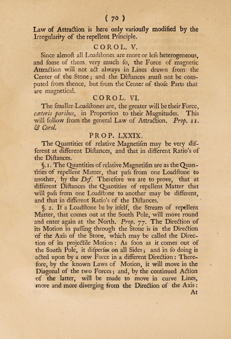 Law of Attraction is here only varioufly modified by the Irregularity of the repellent Principle. COROL. V. Since alrnoft all Loadftones are more or lefs heterogeneous, and fome of them very much fo, the Force of magnetic Attraction will not aft always in Lines drawn from the Center of the Stone; and the Diftances mu ft not be com¬ puted from thence, but from the Center of thofe Parts that are magnetical. COROL. VI. The fmaller Loadftones are, the greater will be their Force, cczteris paribus, in Proportion to their Magnitudes. This will follow from the general Law of Attraction. Prop. ii, & CoroL PROP. LXXIX. The Quantities of relative Magnetifm may be very dif¬ ferent at different Diftances, and that in different Ratio’s of the Diftances. §. i. The Quantities of relative Magnetifm are as the Quan¬ tities of repellent Matter, that pafs from one Loadftone to another, by the Def. Therefore we are to prove, that at different Diftances the Quantities of repellent Matter that will pafs From one Loadftone to another may be different, and that in different Ratio’s of the Diftances. §. 2. If a Loadftone be by itfelf, the Stream of repellent Matter, that comes out at the South Pole, will move round and enter again at the North. Prop. 77. The Direction of its Motion in paffing through the Stone is in the Direction of the Axis of the Stone, which may be called the Direc¬ tion of its projectile Motion: As foon as it comes out of the South Pole, it difperfes on all Sides; and in fo doing is a£ted upon by a new Force in a different Direction: There¬ fore, by the known Laws of Motion, it will move in the Diagonal of the two Forces; and, by the continued Action of the latter, will be made to move in curve Lines, more and more diverging from the Direction of the Axis: At