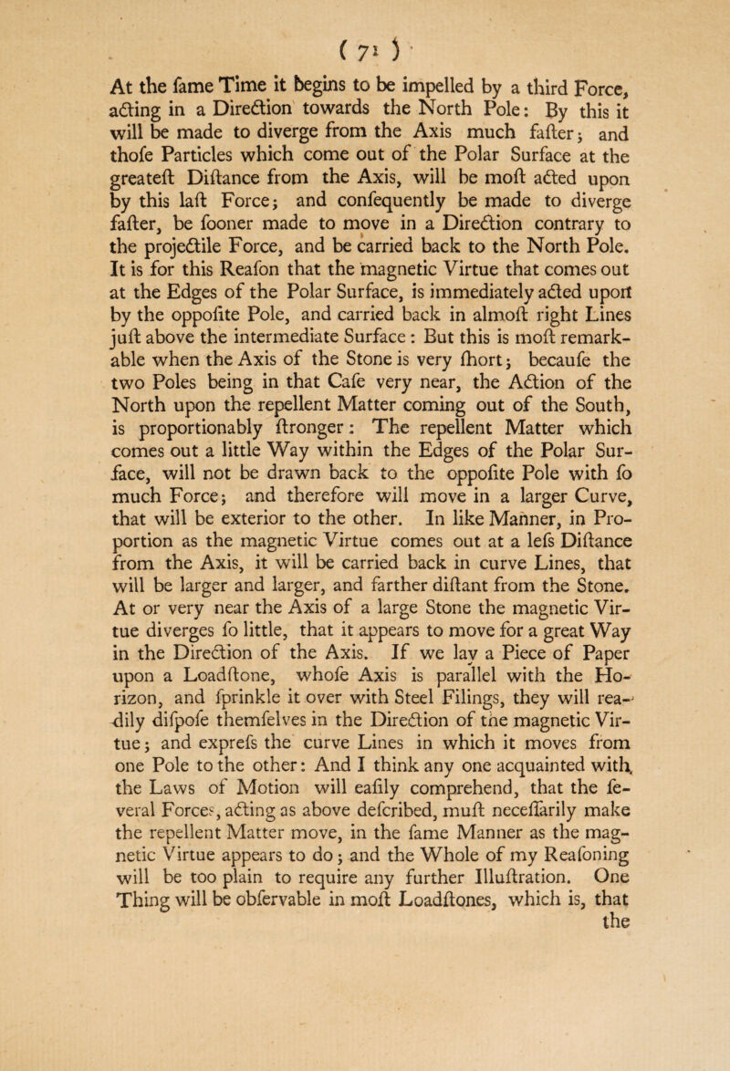 (70 At the fame Time it begins to be impelled by a third Force, adting in a Diredtion towards the North Pole: By this it will be made to diverge from the Axis much fafter * and thofe Particles which come out of the Polar Surface at the greateft Diftance from the Axis, will be mod: adted upon by this laft Force; and confequently be made to diverge fafter, be fooner made to move in a Direction contrary to the projedtile Force, and be carried back to the North Pole, It is for this Reafon that the magnetic Virtue that comes out at the Edges of the Polar Surface, is immediately adted uport by the oppofite Pole, and carried back in almoft right Lines juft above the intermediate Surface : But this is moft remark¬ able when the Axis of the Stone is very Ihort; becaufe the two Poles being in that Cafe very near, the Adtion of the North upon the repellent Matter coming out of the South, is proportionably ftronger: The repellent Matter which comes out a little Way within the Edges of the Polar Sur¬ face, will not be drawn back to the oppofite Pole with fo much Force; and therefore will move in a larger Curve, that will be exterior to the other. In like Manner, in Pro¬ portion as the magnetic Virtue comes out at a lefs Diftance from the Axis, it will be carried back in curve Lines, that will be larger and larger, and farther diftant from the Stone. At or very near the Axis of a large Stone the magnetic Vir¬ tue diverges fo little, that it appears to move for a great Way in the Diredtion of the Axis. If we lay a Piece of Paper upon a Loadftone, whofe Axis is parallel with the Ho¬ rizon, and fprinkle it over with Steel Filings, they will rea-j <lily difpofe themfelves in the Diredtion of the magnetic Vir¬ tue ; and exprefs the curve Lines in which it moves from one Pole to the other: And I think any one acquainted with, the Laws of Motion will eafily comprehend, that the fe- veral Forces, adting as above defcribed, muft neceftarily make the repellent Matter move, in the fame Manner as the mag¬ netic Virtue appears to do; and the Whole of my Reafoning will be too plain to require any further Illuftration. One Thing will be obfervable in moft Loadftones, which is, that