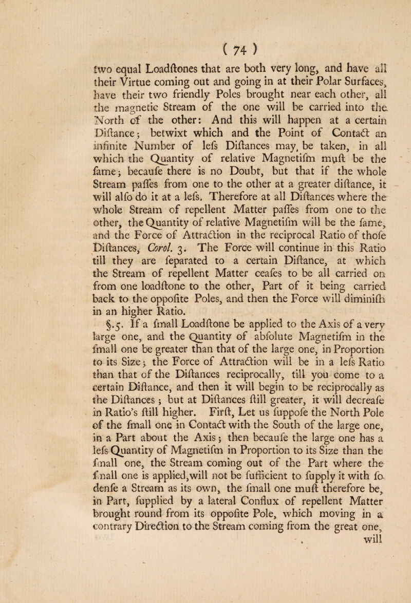 two equal Loaddones that are both very long, and have all their Virtue coming out and going in at their Polar Surfaces, have their two friendly Poles brought near each other, all the magnetic Stream of the one will be carried into the. North of the other: And this will happen at a certain Didance; betwixt which and the Point of Contact an infinite Number of lefs Didances may, be taken, in all which the Quantity of relative Magnetifm mud be the fame; becaufe there is no Doubt, but that if the whole Stream paffes from one to the other at a greater didance, it will alfo do it at a lefs. Therefore at all Didances where the whole Stream of repellent Matter paffes from one to the other, the Quantity of relative Magnetifm will be the fame, and the Force of Attraction in the reciprocal Ratio of thofe Bidances, Corol. 3. The Force will continue in this Ratio till they are feparated to a certain Didance, at which the Stream of repellent Matter ceafes to be all carried on from one loaddone to the other, Part of it being carried back to the oppofite Poles, and then the Force will diminifh in an higher Ratio. §.5. If a final 1 Loaddone be applied to the Axis of a very large one, and the Quantity of abfolute Magnetifm in the imall one be greater than that of the large one, in Proportion to its Size; the Force of Attraction will be in a Ids Ratio than that of the Didances reciprocally, till you come to a certain Didance, and then it will begin to be reciprocally as the Didances; but at Didances dill greater, it will decreafe in Ratio’s dill higher. Fird, Let us fuppofe the North Pole of the final! one in Contact with the South of the large one, in a Part about the Axis; then becaufe the large one has a lefs Quantity of Magnetifm in Proportion to its Size than the finall one, the Stream coming out of the Part where the f nail one is applied,will not be fufficient to fupply it with fa denfe a Stream as its own, the fmall one mud therefore be, in Part, fupplied by a lateral Conflux of repellent Matter brought round from its oppofite Pole, which moving in a contrary Direction to the Stream coming from the great one, . will