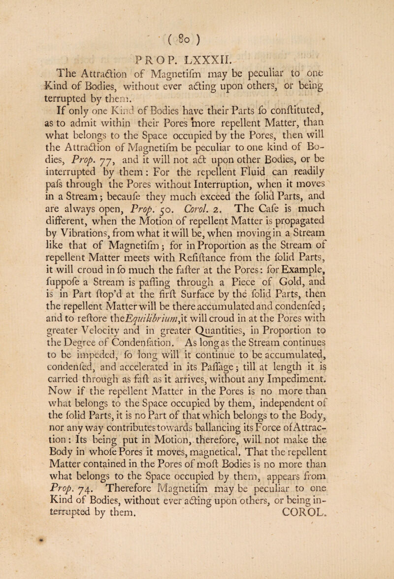 ' • ( So ) PROP. LXXXII. The At trad ion of Magnetifm may be peculiar to one Kind of Bodies, without ever ading upon others, or being terrupted by them. If only one Kind of Bodies have their Parts fo conftituted, as to admit within their Pores more repellent Matter, than what belongs to the Space occupied by the Pores, then will the Attradion of Magnetifm be peculiar to one kind of Bo¬ dies, Prop. 77, and it will not ad upon other Bodies, or be interrupted by them: For the repellent Fluid can readily pafs through the Pores without Interruption, when it moves in a Stream; becaufe they much exceed the folid Parts, and are always open, Prop. 50. Corol. 2. The Cafe is much different, when the Motion of repellent Matter is propagated by Vibrations, from what it will be, when moving in a Stream like that of Magnetifm; for in Proportion as the Stream of repellent Matter meets with Reliftance from the folid Parts, it will croud in fo much the fafter at the Pores: for Example, fuppofe a Stream is paffing through a Piece of Gold, and is in Part ftop’d at the firft Surface by the folid Parts, then the repellent Matter will be there accumulated and condenfed; and to reftore thzEquilibrium will croud in at the Pores with greater Velocity and in greater Quantities, in Proportion to the Degree of Condenfation. As long as the Stream continues to be impeded, fo long will it continue to be accumulated, condenfed, and accelerated in its Paffage; till at length it is carried through as faff as it arrives, without any Impediment. Now if the repellent Matter in the Pores is no more than what belongs to the Space occupied by them, independent of the folid Parts, it is no Part of that which belongs to the Body, nor any way contributes towards ballancing its Force of Attrac¬ tion : Its being put in Motion, therefore, will, not make the Body in whole Pores it moves, magnetical. That the repellent Matter contained in the Pores of molt Bodies is no more than what belongs to the Space occupied by them, appears from Prop. 74. Therefore Magnetifm may be peculiar to one Kind of Bodies, without ever adting upon others, or being in¬ terrupted by them.  COROL.