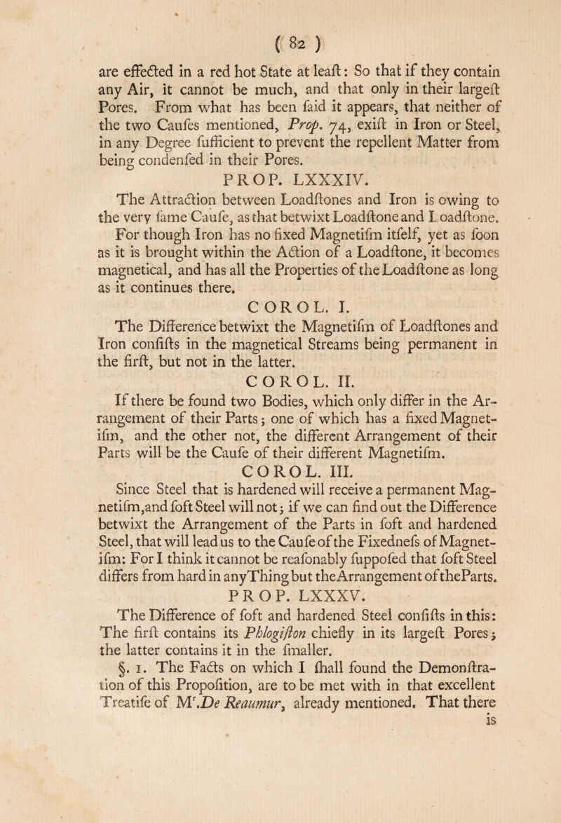 are effeded in a red hot State at leaf!: So that if they contain any Air, it cannot be much, and that only in their largeft Pores. From what has been faid it appears, that neither of the two Caufes mentioned. Prop. 74, exift in Iron or Steel, in any Degree fufficient to prevent the repellent Matter from being condenfed in their Pores. PROP. LXXXIV. The Attraction between Loadftones and Iron is owing to the very fame Caufe, as that betwixt Loadftone and Loadftone. For though Iron has no fixed Magnetifm itfelf, yet as foon as it is brought within the Adion of a Loadftone, it becomes magnetical, and has all the Properties of the Loadftone as long as it continues there. COROL. I. The Difference betwixt the Magnetifm of Loadftones and Iron eonfifts in the magnetical Streams being permanent in the firft, but not in the latter. COROL. II. If there be found two Bodies, which only differ in the Ar¬ rangement of their Parts; one of which has a fixed Magnet¬ ifm, and the other not, the different Arrangement of their Parts will be the Caufe of their different Magnetifm. COROL. III. Since Steel that is hardened will receive a permanent Mag- netifm,andfoft Steel will not 3 if we can find out the Difference betwixt the Arrangement of the Parts in foft and hardened Steel, that will lead us to the Caufe of the Fixednefs of Magnet¬ ifm: For I think it cannot be reafonably fuppofed that foft Steel differs from hard in anyThing but the Arrangement of theParts. PROP. LXXXV. The Difference of foft and hardened Steel eonfifts in this: The firft contains its Pblogijlon chiefly in its largeft Pores $ the latter contains it in the fmaller. §. 1. The Fads on which I fhall found the Demonftra- tion of this Propofition, are to be met with in that excellent Treatife of M\De Reaumur3 already mentioned. That there is