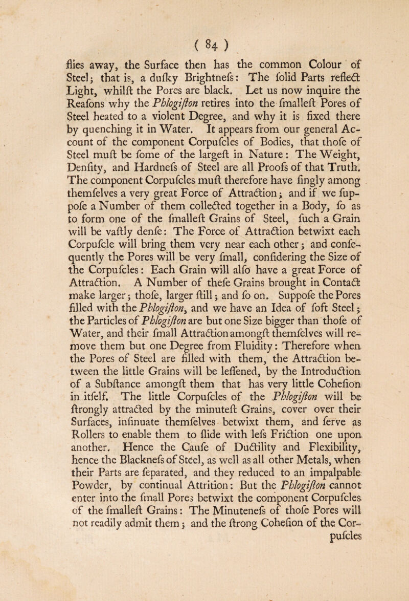 flies away, the Surface then has the common Colour of Steel; that is, a dufky Brightnefs: The folid Parts reflect Light, whilft the Pores are black. Let us now inquire the Reafons why the Phlogi/lon retires into the fmalleft Pores of Steel heated to a violent Degree, and why it is fixed there by quenching it in Water. It appears from our general Ac¬ count of the component Corpufcles of Bodies, that thofe of Steel mu ft be fome of the largeft in Nature: The Weight, Denfity, and Hardnefs of Steel are all Proofs of that Truth. The component Corpufcles muft therefore have fingly among themfelves a very great Force of Attraction; and if we fup- pofe a Number of them collected together in a Body, fo as to form one of the fmalleft Grains of Steel, fuch a Grain will be vaftly denfe: The Force of Attraction betwixt each Corpufcle will bring them very near each other; and confe- quently the Pores will be very fmall, confidering the Size of the Corpufcles: Each Grain will alfo have a great Force of Attraction, A Number of thefe Grains brought in ContaCt make larger $ thofe, larger ftill -y and fo on. Suppofe the Pores filled with the Phlogi/lony and we have an Idea of foft Steel ^ the Particles of Phlogijion are but one Size bigger than thofe of Water, and their fmall Attraction amongft themfelves will re¬ move them but one Degree from Fluidity: Therefore when the Pores of Steel are filled with them, the Attraction be¬ tween the little Grains will be leflfened, by the Introduction of a Subftance amongft them that has very little Cohefion in itfelf. The little Corpufcles of the Phlogijion will be ftrongly attracted by the minuteft Grains, cover over their Surfaces, infinuate themfelves betwixt them, and ferve as Rollers to enable them to Aide with lefs Friction one upon another. Hence the Caufe of DuCtility and Flexibility, hence the Blacknefs of Steel, as well as all other Metals, when their Parts are feparated, and they reduced to an impalpable Powder, by continual Attrition: But the Phlogifton cannot enter into the fmall Pores betwixt the component Corpufcles of the fmalleft Grains: The Minutenefs of thofe Pores will not readily admit them $ and the ftrong Cohefion of the Cor¬ pufcles