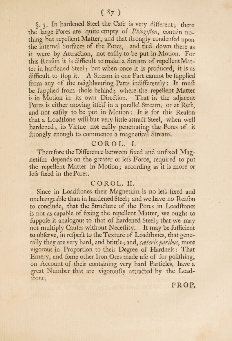 §. 3. In hardened Steel the Cafe is very different; there the large Pores are quite empty of Phlogift on> contain no¬ thing but repellent Matter, and that ftrongly condenfed upon the internal Surfaces of the Pores, and tied down there as it were by Attraction, not eafily to be put in Motion. For this Reafon it is difficult to make a Stream of repellent Mat¬ ter in hardened Steel; but when once it is produced, it is as difficult to flop it. A Stream in one Part cannot be fupplied from any of the neighbouring Parts indifferently: It muff be fupplied from thofe behind 5 where the repellent Matter is in Motion in its own Direction. That in the adjacent Pores is either moving itfelf in a parallel Stream, or at Reft, and not eafily to be put in Motion: It is for this Reafon that a Loadftone will but very little attract Steel, when well hardened; its Virtue not eafily penetrating the Pores of it ftrongly enough to commence a magnetical Stream. COROL. I. Therefore the Difference between fixed and unfixed Mag- netifm depends on the greater or lefs Force, required to put the repellent Matter in Motion 5 according as it is more or lefs fixed in the Pores. COROL. II. Since in Loadftones their Magnetifm is no lefs fixed and unchangeable than in hardened Steel; and we have no Reafon to conclude, that the Structure of the Pores in Loadftones is not as capable of fixing the repellent Matter, we ought to fuppofe it analogous to that of hardened Steel; that we may not multiply Caufes without Neeeffity. It may be fufficient to obferve, in refpeCt to the Texture of Loadftones, that gene¬ rally they are very hard, and brittle; and, cceterisparibus, more vigorous in Proportion to their Degree of Hardnefs: That Emery, and fome other Iron Ores made ufe of for poliffiing, on Account of their containing very hard Particles, have a great Number that are vigoroufly attracted by the Load¬ ftone. PROP,