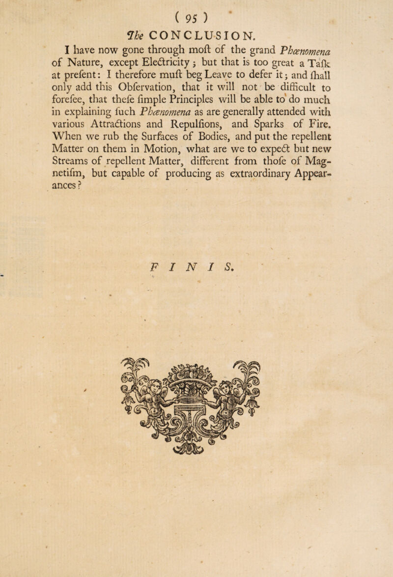 Vbe CONCLUSION. I have now gone through moft of the grand Phenomena of Nature, except Eledricity ; but that is too great a Talk at prefent: I therefore muft beg Leave to defer it; and fhall only add this Obfervation, that it will not be difficult to forefee, that thefe Ample Principles will be able to do much in explaining fuch Phenomena as are generally attended with various Attractions and Repulfions, and Sparks of Fire. When we rub the Surfaces of Bodies, and put the repellent Matter on them in Motion, what are we to expeCt but new Streams of repellent Matter, different from thofe of Mag- netifm, but capable of producing as extraordinary Appear¬ ances ? F I N I S.