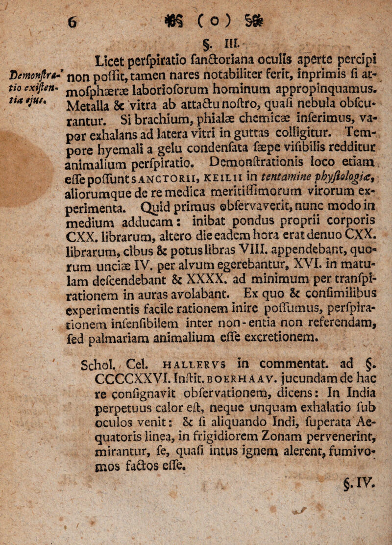 § n i- Licet perfpiratio fan£toriana oculiss aperte percipi Demofiftra- non poffit, tamen nares notabiliter ferit, inprimis fi at¬ rio cxiflen- mofphaerae laborioforum hominum appropinquamus. ti* *jut. 2y£etaUa ge ‘vitra ab attaGu noftro, quafi nebula obfcu* rantur. Si brachium, phialae chemicae inferimus, va¬ por exhalans ad latera vitri in guttas colligitur. Tem¬ pore hyemali a gelu condenfata faepe vifibilis redditur animalium perfpiratio. Demonftrationis loco etiam effepoffimtSANCTORii, keilii in tentamine thyplogia, aliorumque de re medica meritiffimorum virorum ex¬ perimenta. Quid primus ebfervaverit, nunc modo in medium adducam: inibat pondus proprii corporis CXX. librarum, altero die eadem hora eratdenuo CXX. librarum, cibus iz potus libras VIII. appendebant, quo¬ rum unciae IV. per alvum egerebantur, XVI. in matu¬ lam defcendebant & XXXX. ad minimum per tranfpi- rationem in auras avolabant. Ex quo & confimilibus experimentis facile rationem inire poflumus, perfpira- tionem infenfibilem inter non-entia non referendam, fed palmariam animalium efie excretionem. Schol. - Cei. hallervs in commentat. ad §. CCCCXXVI. Inftit. boerhaav. jucundam de hac re confignavit obfervationera, dicens: In India perpetuus calor eft, neque unquam exhalatio fub oculos venit: 8c fi aliquando Indi, fu perata Ae- quatoris linea, in frigidiorem Zonam pervenerint, mirantur, fe, quafi intus ignem alerent, fumivo- mos fados efle. §. IV. (