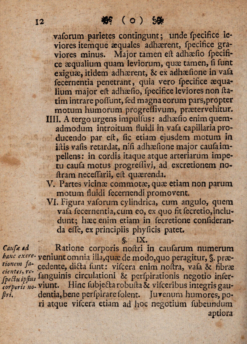 vaforum parietes contingunt; unde fpecifice le¬ viores itemque aequales adhaerent, fpecifice gra¬ viores minus. Major tamen eft adhaefio fpecifi¬ ce aequalium quam leviorum, quae tamen, fi funt exiguae, itidem adhaerent, 8c ex adhaefione in vafa fecernentia penetrant, quia vero fpecifice aequa¬ lium major eft adhaefio, fpecifice leviores non fta- tim intrare poffunt, fed magna eorum pars,propter motum humorum progreffivum, praetervehitur. IIII. A tergo urgens impulfus: adhaefio enim quem¬ admodum introitum fluidi in vafa capillaria pro¬ ducendo par eft, fic etiam ejusdem motum in iftis vafis retardat, nifi adhaefione major caufaim- - pellens: in cordis itaque atque arteriarum impe¬ tu caufa motus progreflivi, ad excretionem no- ftram neceflarii, eft quaerenda. V. Partes vicinae commotae, quae etiam non parum motum fluidi fecernendi promovent. VI. Figura vaforum cylindrica, cum angulo, quem vafa fecernentia, cum eo, ex quo fitfecretio,inclu« dunt; haec enim etiam in fecretione confideran- da efle, ex principiis phyficis patet. §. IX. Caufetd Ratione corporis noftri in caufarum numerum bmc excre- veniunt omnia illa,quaede modo,quo peragitur, §. prae- ttonem fii- cecieni;e difta funt: vifcera enim noftra, vafa & fibrae fvettu ipfiui inguinis circulationi & perfpirationis negotio infer- corperit no- viunt. Hinc fubje&a robufta &c vifceribus integris gau- firi. dentia,bene perfpirarefolent. Juvenum humores, po- ri atque vifcera etiam ad hoc negotium fubeundum aptiora