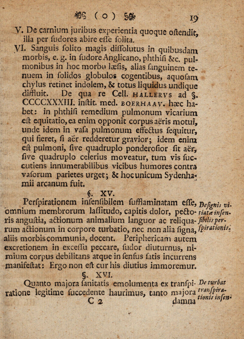 V. De carnium juribus experientia quoque oftendit, iila per fudores abire effe folita. 3 yi. Sanguis folito magis diflblutus in quibusdam morbis, e. g. in fudore Anglicano, phthifi &c. pul¬ monibus in hoc morbo iaefis, alias fanguinem te¬ nuem in folidos globulos cogentibus, aquofam chylus retinet indolem, & totus liquidus undique diffluit. De qua re Cell. hallervs ad §. CCCCXXXIII. inftit. med. boerhaav. haec ha¬ bet: in phthifi remedium pulmonum vicarium eft equitatio, ea enim opponit corpus aeris motui, unde idem in vafa pulmonum effe&us fequitur, qui fieret, fi aer redderetur gravior; idem enim eft pulmoni, five quadruplo ponderofior fit aer, five quadruplo celerius moveatur, tum vis fuc- cutiens innumerabilibus vicibus humores contra vaforum parietes urget ; & hoc unicum Sydenha- mii arcanum fuit. J ' §. XV. ' Perfpirationem infenfibilem fufflaminatam efle, nen,nh vi. bmnium membrorum laffitudo, capitis dolor, peflo- tiata infen. ris anguftia, aftionum animalium languor ac reliqua- fibilispr. rum aflionum in corpore turbatio, nec non alia ligna, /iimionN aliis morbis communia, docent. Periphericam autem excretionem in exceffu peccare, fudor diuturnus, ni¬ mium corpus debilitans atque in fenfus fatis incurrens manifeftat : Ergo non eft cur his diutius immoremur. §• XVI. I . Quanto majora fani tat is emolumenta ex tranfpi- Deturbat ratione legitime fuccedente haurimus, tanto majora {ra!'fiirar's C2 damna tmumfen