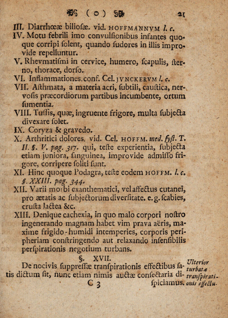 . /. ■ .•< m (o) v M mM: IIL Diarrhoeae biliofae. vid. hoffmannvm /. c. IV. Motu febrili imo convulfionibus infantes quo¬ que corripi folent, quando fudores in illis impro¬ vide repelluntur. V. Rhevmatifmi in cervice, humero, fcapulis, fter- no, thorace, dorfo. ' VI. Inflammationes.conf. Cei. jvnckervm /. c. VII. Afthmata, a materia acri, fubtili, cauftica, ner- vofis praecordiorum partibus incumbente, ortura fumentia, VIII. Tuffis, quae, ingruente frigore, multa fubje&a divexare folet. IX. Coryza & grayedo. X. Arthritici dolores, vid. Cei. hoffm. wed. fyft- T. 11. £. V. pag. giy. qui, tefte experientia, fubje&a etiam juniora, fanguinea, improvide admiflfo fri¬ gore, corripere foliti funt. XI. Hinc quoque Podagra, tefte eodem hoffm. /. c. §. XXI!/. pag. XII. Varii morbi exanthematici, velaffe&us cutanei, pro aetatis ac fubje&orumdiverfitate. e.g.fcabies, crufta faGea &c. XIII. Denique cachexia, In quo malo corpori noftro ingenerando magnam habet vim prava aeris, ma¬ xime frigido-humidi intemperies, corporis peri- pheriam conftringendo aut relaxando infenfibilis perfpirationis negotium turbans. §. XVil. rr,f ■ De nocivis fuppreflfae tranfpirationis effeGibus fa- turl™* tis didturn fit, nunc etiam nimis auGae confeGaria di- tranfpimi. ' C J fpiciamus. onit ejpefftt-