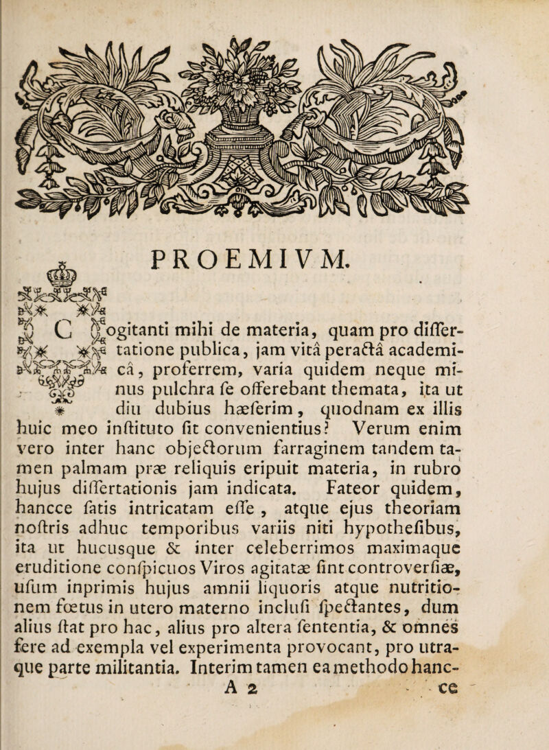 Cj Rogitanti mihi de materia, quam pro difler- tatione publica, jam vita perafla academi- ca, proferrem, varia quidem neque mi- -(^ct) nus pulchra fe offerebant themata, ita ut * diu dubius haeferim, quodnam ex illis huic meo inftituto fit convenientius? Verum enim vero inter hanc objeftorum farraginem tandem ta¬ men palmam prae reliquis eripuit materia, in rubro hujus dilfertationis jam indicata. Fateor quidem, hancce fatis intricatam effe , atque ejus theoriam noftris adhuc temporibus variis niti hypothefibus, ita ut hucusque & inter celeberrimos maximaque eruditione confpicuos Viros agitatae fint controverfiae, ufum inprimis hujus amnii liquoris atque nutritio- nem foetus in utero materno inclufi fpeftantes, dum alius ftat pro hac, alius pro altera fententia, & omnes fere ad exempla vel experimenta provocant, pro utra- que parte militantia. Interim tamen ea methodo hanc- A 2 * ce