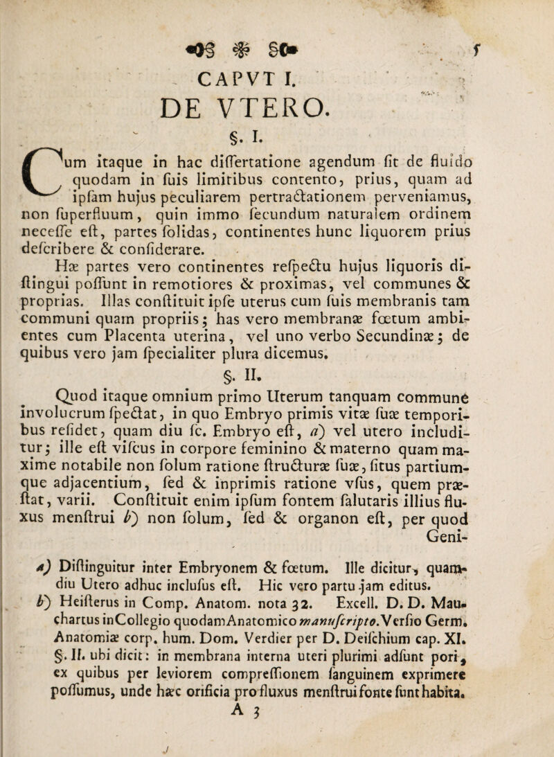 f «*§ §©* - CAPVT I. DE VTERO. §. i. Cum Itaque in hac diftertatione agendum fit de fluido quodam in fuis limitibus contento, prius, quam ad ipfam hujus peculiarem pertractationem perveniamus, non fuperfluum, quin immo fecundum naturalem ordinem necefie eft, partes folidas, continentes hunc liquorem prius defcribere & confiderare. Hae partes vero continentes refpeCtu hujus liquoris di<- ftingui poflimt in remotiores & proximas, vel communes & proprias. Illas conftituit ipfe uterus cum fuis membranis tam communi quam propriis; has vero membranae foetum ambig¬ entes cum Placenta uterina, vel uno verbo Secundinae; de quibus vero jam fpecialiter plura dicemus* §. II. Quod itaque omnium primo Uterum tanquam commune involucrum fpedat, in quo Embryo primis vitas fuce tempori- bus refidet, quam diu fc. Embryo eft, a) vel utero includi¬ tur; ille eft vifcus in corpore feminino & materno quam ma¬ xime notabile non folum ratione ftruCturas fuse, (itus partium¬ que adjacentium, fed & inprimis ratione vfus, quem prae- ftat, varii. Conftituit enim ipfum fontem falutaris illius flu¬ xus menftrui lf) non folum, fed & organon eft, per quod Geni- 4) Diftinguitur inter Embryonem & foetum* Ille dicitur* quani- diu Utero adhuc inclufus eft. Hic vero partu-jam editus. b') Heifterus in Comp. Anatom. nota 32. Excell. D. D. Mau» chartus inCollegio quodamAnatomico wanufcripto.V erfio Germ. Anatomia? corp. hum. Dom. Verdier per D. Deifchium cap. XI* §. If. ubi dicit: in membrana interna uteri plurimi adfunt pori, ex quibus per leviorem compreftionem fanguinem exprimere poffumus, unde haec orificia pro fluxus menftrui fonte funt habita. A ? /