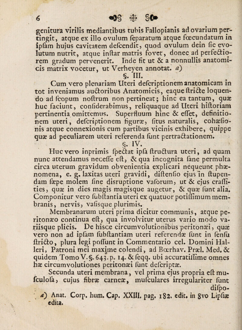 I 6 «&§ genitura virilis mediantibus tubis Failopianis ad ovarium per¬ tingit, atque ex illo ovulum feparatum atque fcecupdatum in iplam hujus cavitatem defcendit, quod ovulum dein fic evo¬ lutum nutrit, atque indar matris fovet, donec ad perfectio¬ rem gradum pervenerit. Inde fit ut & a nonnullis anatomi¬ cis matrix vocetur, ut Verheyen annotat, a) §. III. b # Cum vero plenariam Uteri defcriptionem anatomicam in tot inveniamus auctoribus Anatomicis, eaqueftriCte loquen¬ do ad fcopum noftrum non pertineat; hinc ea tantum, quae huc faciunt, confiderabimus, reliquaque ad Uteri hiftoriam pertinentia omittemus. Superfluum hinc & effet, definitio¬ nem uteri, defcriptionem figurae, fitus naturalis, cohaefio- nis atque connexionis cum partibus vicinis exhibere, quippe quae ad peculiarem uteri referenda lunt pertraCtationem. §• IV. Huc vero inprimis fpectat ipfa ftrudtura uteri, ad quam nunc attendamus necefle eft, Ce qua incognita fane permulta circa uterum gravidum obvenientia explicari nequeunt phae¬ nomena, e. g. laxitas uteri gravidi, diftenfio ejus In ftupen- dam fiepe molem fine disruptione vaforum, ut & ejus crafli- ties, quae in dies magis magisque augetur, & quae funt alia. Componitur vero fubftantia uteri ex quatuor potiflimum mem¬ branis, nervis, vafisque plurimis. Membranarum uteri prima dicitur communis, atque pe¬ ritonaeo continua eft, qua involvitur uterus vario modo va- riisque plicis. De hisce circumvolutionibus peritonaei, quae vero non ad ipfam fubftantiam uteri referendae funt in fenfu firidto, plura legi poffunt in Commentario cel. Domini Hal- leri, Patroni mei maxime colendi, ad Boerhav. Praei, Med.& quidem Tomo V.§. 64;. p. 14. &feqq. ubi accuratiffime omnes hae circumvolutiones peritonaei funt defcriptae. Secunda uteri membrana, vel prima ejus propria eft mu- fculofa? cujus fibrae carneae, mufculares irregulariter funt difpo- 4) Anat. Corp. hum. Cap. XXIII. pag. i83. edit, in 8vo Lipfiae edita.