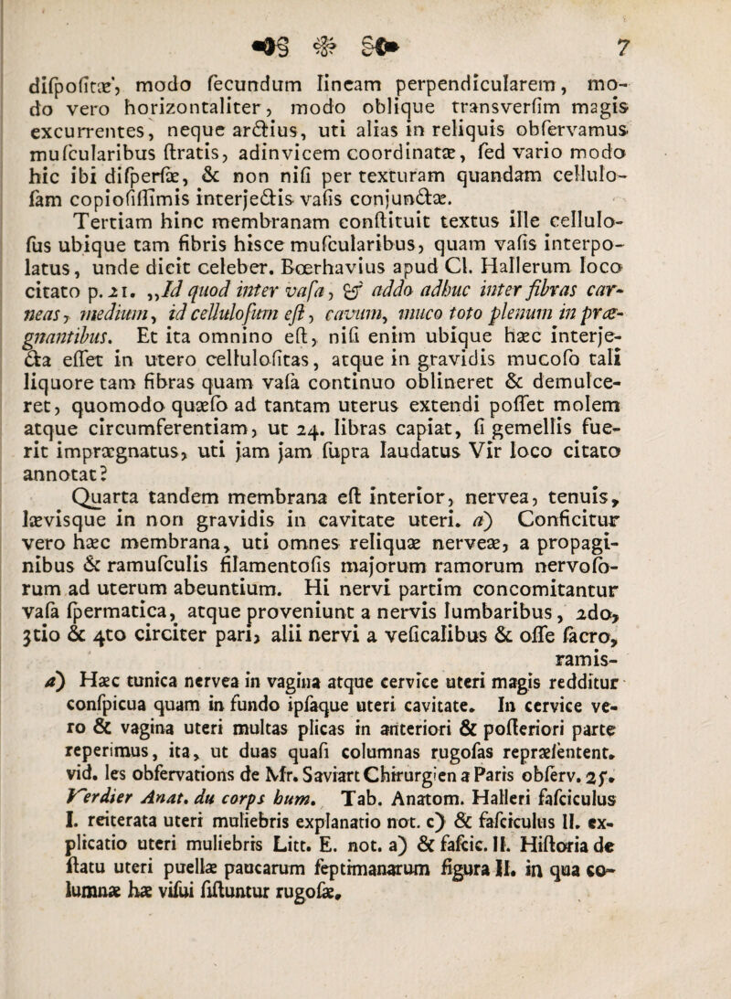 difpofitx, modo fecundum lineam perpendicularem, mo¬ do vero horizontaliter, modo oblique transverfim magis excurrentes, neque ardius, uti alias in reliquis obfervamus. mufcularibus (Iratis, adinvicem coordinatse, fed vario modo hic ibi difperfie, & non nifi per texturam quandam cellulo» lam copiofillimis interjedis • vafis conjundse. Tertiam hinc membranam eonftituit textus ille cellulo- fus ubique tam fibris hisce mufcularibus , quam vafis interpo¬ latus, unde dicit celeber. Boerhavius apud Cl. Hallerum loco citato p. 2i. ^Id quod inter vafa, %f addo adhuc inter fibras car¬ neas 7 medium, id ceUulofum eft, cavum, muco toto plenum in prae¬ gnantibus. Et ita omnino eft, nifi enim ubique haec interje- da eflet in utero cellulofitas, atque in gravidis mucofo tali liquore tam fibras quam va(a continuo oblineret & demulce¬ ret, quomodo qusefo ad tantam uterus extendi poflet molem atque circumferentiam, ut 24. libras capiat, fi gemellis fue¬ rit impraegnatus, uti jam jam fupra laudatus Vir loco citato annotat 2 Quarta tandem membrana eft interior, nervea, tenuisy Icevisque in non gravidis in cavitate uteri* d) Conficitur vero haec membranay uti omnes reliquae nervese, a propagi¬ nibus & ramufculis filamentofis majorum ramorum nervo io¬ rum ad uterum abeuntium. Hi nervi partim concomitantur vafa (permatica, atque proveniunt a nervis lumbaribus, 2do> $tio & 4to circiter pari, alii nervi a veficalibus & offe /aero, ramis- d) Haec tunica nervea in vagina atque cervice uteri magis redditur confpicua quam in fundo ipfaque uteri cavitate* I11 cervice ve¬ ro & vagina uteri multas plicas in anteriori & pofteriori parte reperimus, ita, ut duas quafi columnas rugofas repraeientent* vid. les obfervations de Mr.Saviart Chirurgi en a Paris oblerv. 2f* V~erdier Anat. du corps hum. Tab. Anatom. Halleri fafciculus I. reiterata uteri muliebris explanatio not. c) 8c fafciculus II. ex¬ plicatio uteri muliebris Litt. E. not. a) & fafeie. IL Hiftoriade ftatu uteri puellae paucarum feptimanaxum figura II. in qua co¬ lumnae hae vifui fiftuntur rugofas.