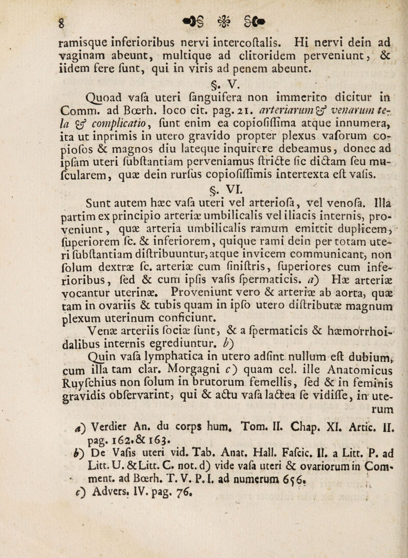 ramisque inferioribus nervi intercoftalis. Hi nervi dein ad vaginam abeunt, multique ad clitoridem perveniunt, & iidem fere funt, qui in viris ad penem abeunt, §: V. Quoad vafa uteri fanguifera non immerito dicitur in Comm, ad Boerh. loco cit. pag. 21. arteriarum venarum te¬ la complicatio, funt enim ea copiofiflima atque innumera, ita ut inprimis in utero gravido propter plexus vaforum co- piofos & magnos diu lateque inquirere debeamus, donec ad ipfam uteri fubftantiam perveniamus ftri&e fic di£tam feu mu- fcularem, quae dein rurfus copiofifiimis intertexta eft vafis. §. yL Sunt autem haec vafa uteri vel arteriofa, vel venofa. Illa partim ex principio arteriae umbilicalis vel iliacis internis, pro¬ veniunt, quae arteria umbilicalis ramum emittit duplicem, * fuperiorem fc. & inferiorem, quique rami dein per totam ute¬ ri fubftantiam di {tribuuntur, atque invicem communicant, non folum dextrae fc. arteriae cum flniftris, fuperiores cum infe¬ rioribus , fed & cum iplis vafis fpermaticis. a') Hae arteriae vocantur uterinae. Proveniunt vero &: arteriae ab aorta, quae tam in ovariis & tubis quam in ipfb utero diftributae magnum plexum uterinum conficiunr. Venae arteriis fociae funt, & a fpermaticis & haemorrhoi- dalibus internis egrediuntur, b) Quin vafa lymphatica in utero adfint nullum eft dubium, cum illatam clar. Morgagni c) quam cel. ille Anatomicus Ruyfchius non folum in brutorum femellis, fed & in feminis gravidis obfervarint, qui & a&u vafaladfcea fe vidiffe, in ute¬ rum 4) Verdicr An. du corps hum* Tom. II. Chap. XI. Artic. II, pag. 162.& 163. ti) De Vafis uteri vid. Tab. Anat. Hali. Fafcic. II. a Litt. P. ad Litt. U. & Litt. C. not. d) vide vafa uteri & ovariorum in Com* - ment. ad Boerh. T. V. P, I, ad numerum 6» c) Advers. IV. pag. 76,