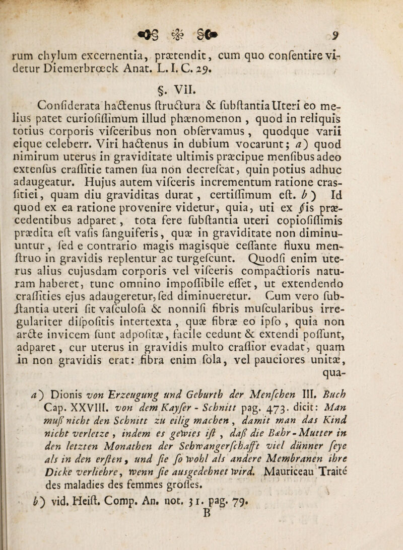 rum chylum excernentia, protendit, cum quo confentirevi¬ detur Diemerbroeck Anat. L. I. C. 29. §. ViL Confiderata ha£tenus ftru£tura &: fubftantia Uteri eo me¬ lius patet curiofiflimum illud phaenomenon , quod in reliquis totius corporis vifceribus non obfervamus , quodque varii eique celeberr. Viri hadtenus in dubium vocarunt; a) quod nimirum uterus in graviditate ultimis praecipue mentibus adeo extenfus crallitie tamen fua non decrefcat, quin potius adhuc adaugeatur. Hujus autem vifceris incrementum ratione cras- fitiei, quam diu graviditas durat, certillimum eft. b ) Id quod ex ea ratione provenire videtur, quia, uti ex jfis prae¬ cedentibus adparet, tota fere fubflantia uteri copiofiflimis praedita eft vafis fanguiferis, quae in graviditate non diminu¬ untur , fed e contrario magis magisque ceflante fluxu men- ftruo in gravidis replentur ac turgefcunt. Quodfi enim ute¬ rus alius cujusdam corporis vel vifceris comparioris natu¬ ram haberet, tunc omnino impoflibile eflet, ut extendendo craflities ejus adaugeretur, fed diminueretur. Cum vero fub- itantia uteri fit vafculofa & nonnifi fibris mufcularibus irre- gulariter difpofitis intertexta , quae fibrae eo ipfo , quia non arcte invicem funt adpofitae, facile cedunt & extendi poflunt, adparet, cur uterus in gravidis multo craflior evadat, quam in non gravidis erat: fibra enim fola, vel pauciores unitae, qua- a') Dionis von Erzeugung und Geburth der Menfchen III. Buch Cap. XXVIII. von dem Kayfer - Schnitt pag. 473. dicit: Man mufl nicht den Schnitt zu eilig maeben , damit man das Kind nicht verletze , indem es getvies ift , dafi die Babr • Mutter in den letzten Monathen der Scbvpangerfchafft viel diinner feye ais in den erften, und Jie fo Ivohl ais andere Membranen ihre Dicke ver Hebre, rvenn Jie ausgedehnet \vird, Mauriceau Traite des maladies des femmes groffes. 1 t ) • £) vid. Heift. Comp. An. not. 31. pag. 79. B