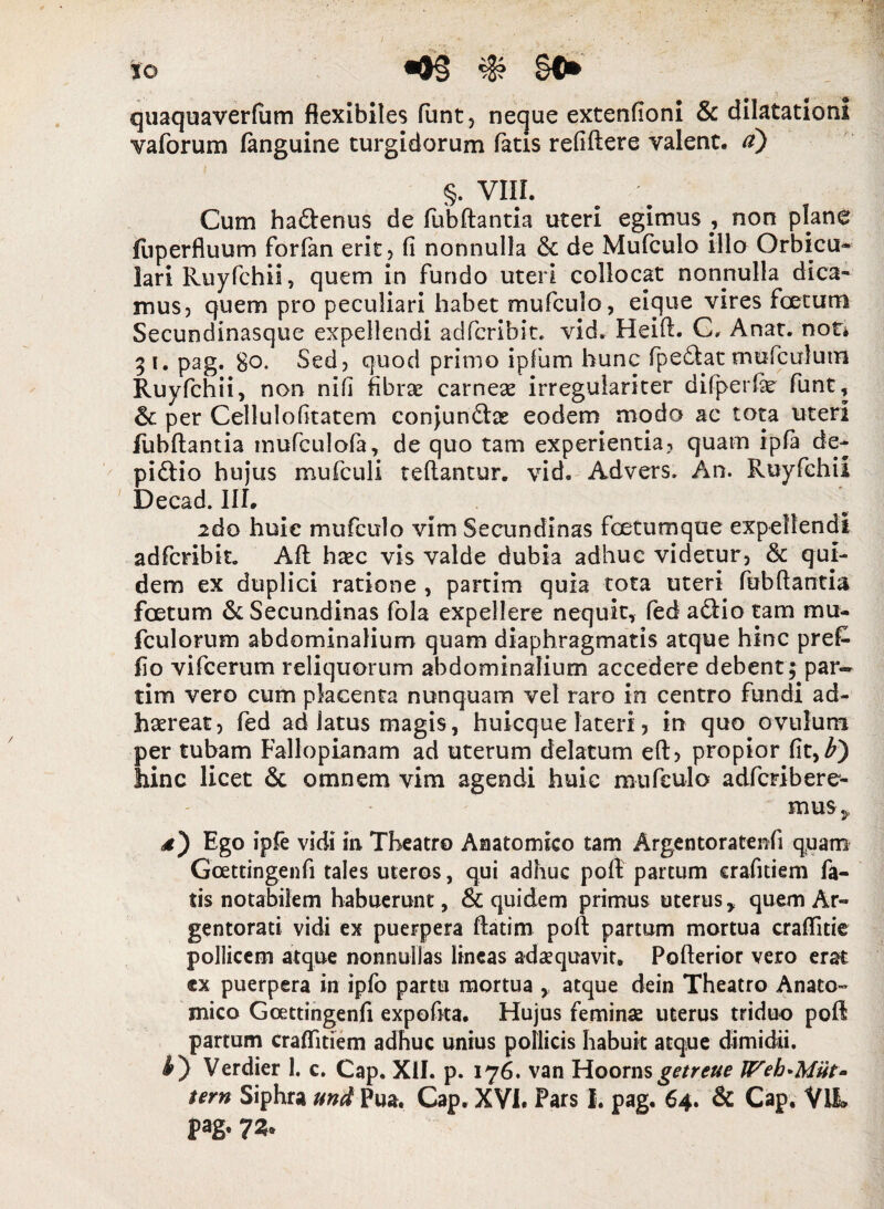 to «os §c« quaquaverftim flexibiles funt, neque extenfioni & dilatationi vaforum languine turgidorum fatis refiftere valent, a) §. VIII. Cum ha&enus de fubftantia uteri egimus , non plane fuperfluum forfan erit, fi nonnulla de Mufculo illo Orbicu¬ lari Ruyfchii, quem in fundo uteri collocat nonnulla dica¬ mus, quem pro peculiari habet mufculo, eique vires foetum Secundinasque expellendi adfcribit. vid. Heift. C» Anat. non 31. pag. 80. Sed, quod primo ipfum hunc fpedfcat tnufculutn Ruyfchii, non nifi fibras carneae irregulariter difperfe funt, & per Cellulofitatem conjundtae eodem modo ac tota uteri fubftantia mufculofa, de quo tam experientia, quam ipfa de- piftio hujus mufculi reflantur, vid. Advers. An. Ruyfchii Decad. III. ido huic mufculo vim Secundinas fcetumque expellendi adfcribit. Aft haec vis valde dubia adhuc videtur, & qui¬ dem ex duplici ratione , partim quia tota uteri fubftantia foetum & Secundinas fola expellere nequit, fed a&io tam mu- fculorum abdominalium quam diaphragmatis atque hinc pref- fio vifcerum reliquorum abdominalium accedere debent; par¬ tim vero cum placenta nunquam vel raro in centro fundi ad¬ haereat, fed ad latus magis, huicque lateri, in quo ovulum per tubam Fallopianam ad uterum delatum eft, propior fit,^) hinc licet & omnem vim agendi huic mufculo adfcribere- mu$2 d) Ego ipfe vidi in Theatro Anatomico tam Argentoraterdi q,uam Goettingenfi tales uteros, qui adhuc poft partum erafitiem fa¬ tis notabilem habuerunt, & quidem primus uterus, quem Ar¬ gentorati vidi ex puerpera ftatim poft partum mortua crafiitie pollicem atque nonnullas lineas adaequavit, Pofterior vero erat ex puerpera in ipfo partu mortua , atque dein Theatro Anato¬ mico Goettingenfi expoftta. Hujus feminae uterus triduo poft partum craffitiem adhuc unius pollicis habuit atque dimidii. I) Verdier 1. c. Cap. XII. p. 176. van Hoorns getreue V^eh-MUt^ tern Siphra und Pua. Cap. XVI. Pars 1. pag. 64. & Cap, Vll® Fg* 73*