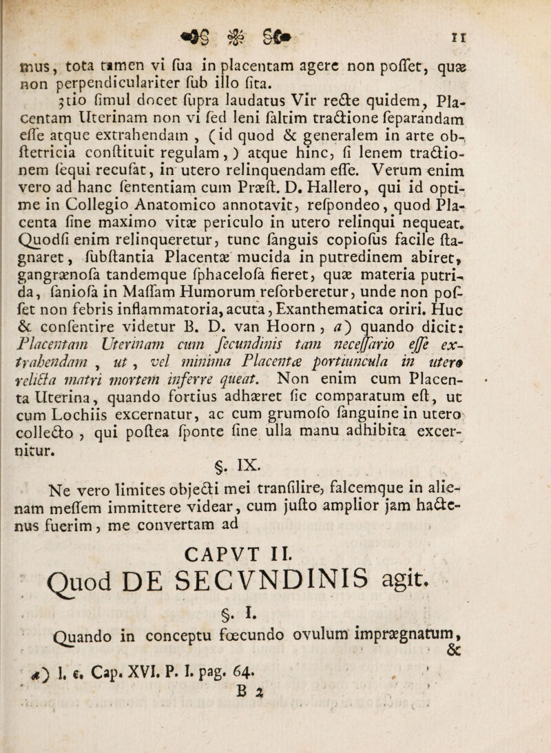 mus, tota tamen vi fua in placentam agere non poflet, quee non perpendiculariter fub illo fita. ^tio fimul docet fupra laudatus Vir re&e quidem, Pla¬ centam Uterinam non vi fed leni faltim tradlione feparandam ehe atque extrahendam , (id quod & generalem in arte ob-t ftetricia conflituit regulam, ) atque hinc, fi lenem traftio- nem fequi recufat, in utero relinquendam ehe. Verum enim vero ad hanc fententiam cum Prash. D. Hallero, qui id opti¬ me in Collegio Anatomico annotavit, refpondeo, quod Pla¬ centa fine maximo vitas periculo in utero relinqui nequeat. Quodfi enim relinqueretur, tunc fanguis copiofus facile ha- gnaret, fubhantia Placentas mucida in putredinem abiret» gangrasnofa tandemque fphacelofa fieret, quae materia putriU da, faniola in Maffam Humorum reforberetur, unde non poh fet non febris inflammatoria,acuta, Exanthematica oriri. Huc & confentire videtur B. D. van Hoorn , a') quando dicit: Placentam Uterinam cum fecundmis tam necejfario ejje ex¬ trahendam , ut, vel minima Placenta portiuncula in utera rehfta matri mortem inferre queat. Non enim cum Placen¬ ta Uterina, quando fortius adhasret fic comparatum eft, ut cum Lochiis excernatur, ac cum grumofo fanguine in utero colle&o , qui poflea fponte fine ulla manu adhibita excer¬ nitur. §• i*- Ne vero limites objeUi mei tranfilire, falcemque in alie¬ nam me hem immittere videar, cum jufto amplior jam haftc- nus fuerim, me convertam ad CAPVT II. Quod DE SECVNDINIS agit. ■ §• Quando in conceptu fcecundo ovulum impragnatum, 1. r. Cap. XVI. P. I. pag. 64. , ■’ Bi ’