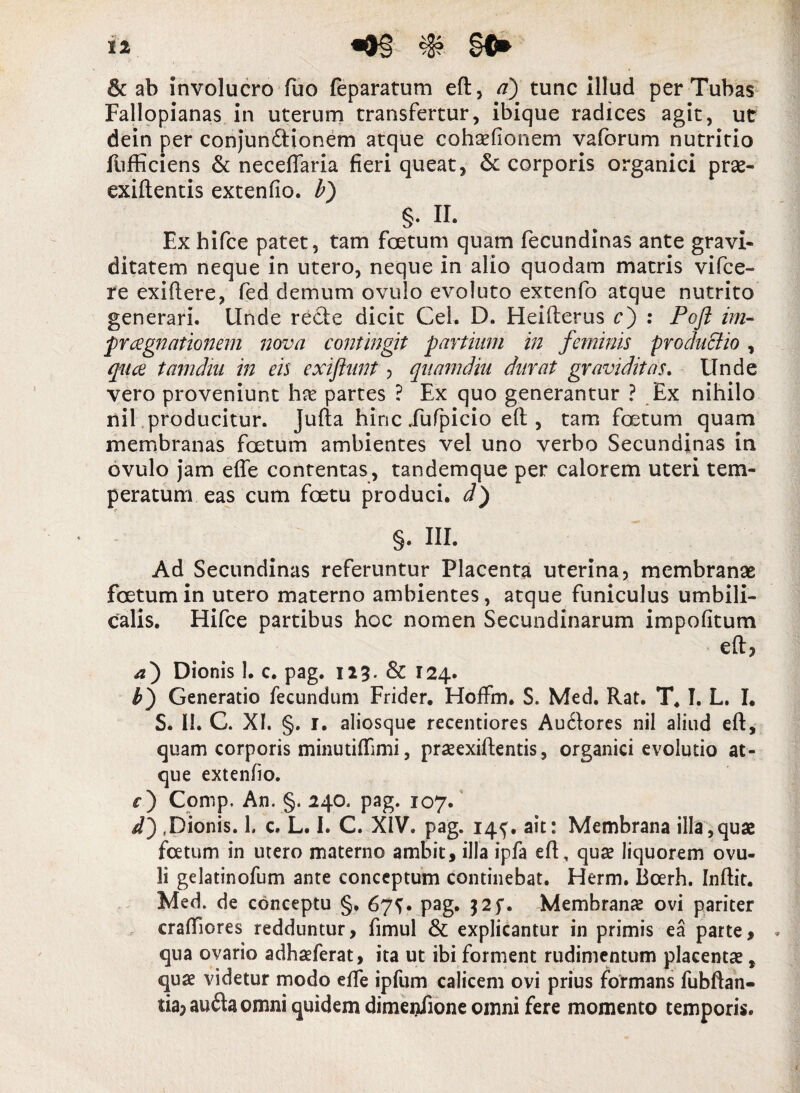 & ab involucro fuo feparatum eft, a) tunc illud per Tubas Fallopianas in uterum transfertur, ibique radices agit, ut dein per conjundtionem atque cohalionem vaforum nutritio fufficiens & neceffaria fieri queat, & corporis organici prae- exiftentis extenfio. b) §. II. Ex hifce patet, tam foetum quam fecundinas ante gravi¬ ditatem neque in utero, neque in alio quodam matris vifce- re exiftere, fed demum ovulo evoluto extenfo atque nutrito generari. Unde recte dicit Cei. D. Heifterus c) : Poft im- pr agnationem nova contingit partium in feminis productio , qua tamdiii in eis exiftunt > quamdiu durat graviditas. Unde vero proveniunt ha partes ? Ex quo generantur ? Ex nihilo nil producitur. Julia hinc fufpicio elt, tam foetum quam membranas foetum ambientes vel uno verbo Secundinas in ovulo jam efle contentas, tandemque per calorem uteri tem¬ peratum eas cum foetu produci, d') §. III. Ad Secundinas referuntur Placenta uterina, membranae foetum in utero materno ambientes, atque funiculus umbili¬ calis. Hifce partibus hoc nomen Secundinarum impolitum eft, a) Dionis 1. c. pag. 123. & 124. b) Generatio fecundum Frider. Hoffm. S. Med. Rat. T. I. L. I. S. II. C. XI. §. 1. aliosque recentiores Au£lores nil aliud eft, quam corporis minutilEmi, praexiftentis, organici evolutio at¬ que extenfio. c) Comp. An. §. 240. pag. 107. it) .Dionis. 1. c. L. I. C. XIV. pag. 14^. ait: Membrana illa,quae foetum in utero materno ambit, illa ipfa eft, qua? liquorem ovu- 3i gelatinofum ante conceptum continebat. Herm. Boerh. Inftit. Med. de conceptu §. 67^. pag. Membrana ovi pariter cralfiores redduntur, fimul & explicantur in primis ea parte, qua ovario adhaferat, ita ut ibi forment rudimentum placenta, qua videtur modo efte ipfum calicem ovi prius formans fubftan- tia, au&aomni quidem dimeniione omni fere momento temporis. 1