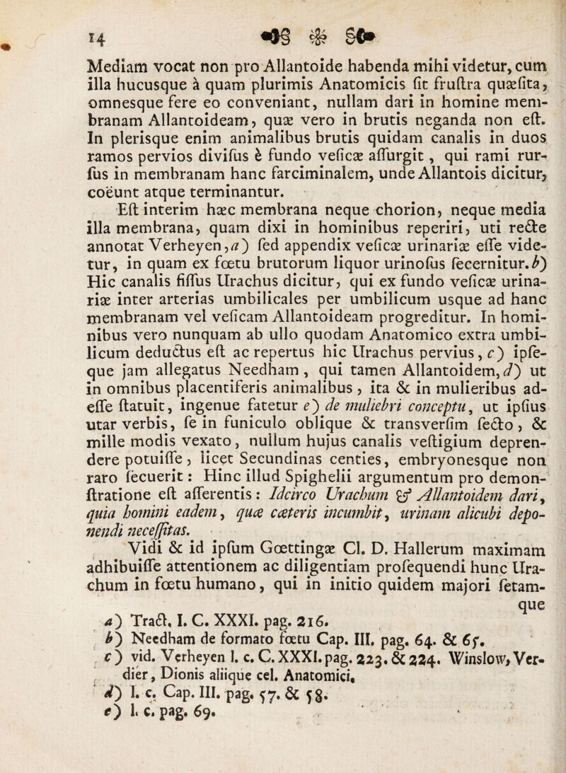 Mediam vocat non pro Allantoide habenda mihi videtur, cum illa hucusque a quam plurimis Anatomicis fit frufira qusefita, omnesque fere eo conveniant, nullam dari in homine mem¬ branam Allantoideam, quse vero in brutis neganda non efh In plerisque enim animalibus brutis quidam canalis in duos ramos pervios divifus h fundo veficae affurgit, qui rami rur- fus in membranam hanc farciminalem, unde Allantois dicitur, coeunt atque terminantur. Efl interim h^c membrana neque chorion, neque media illa membrana, quam dixi in hominibus reperiri, uti re&e annotat Verheyen,#) fed appendix veficse urinarias effe vide¬ tur, in quam ex foetu brutorum liquor urinofus fecernitur.^) Hic canalis fiffus Urachus dicitur, qui ex fundo veficas urina¬ riae inter arterias umbilicales per umbilicum usque ad hanc membranam vel veficam Allantoideam progreditur. In homi¬ nibus vero nunquam ab ullo quodam Anatomico extra umbi¬ licum deductus eft ac repertus hic Urachus pervius, c) ipfe- que jam allegatus Needham , qui tamen Allantoidem, d') ut in omnibus placentiferis animalibus , ita & in mulieribus ad¬ ede flatuit, ingenue fatetur e') de muliebri conceptu, ut ipfius utar verbis, fe in funiculo oblique & transverfim fedto , & mille modis vexato, nullum hujus canalis veftigium depren- dere potuiffe, licet Secundinas centies, embryonesque noti raro fecuerit: Hinc illud Spighelii argumentum pro demon- ftratione efl afferentis: Idcirco Urachum B3 Allantoidem dari, quia homini eadem, quce c ceteris incumbit, urinam alicubi depo¬ nendi necefjitas. Vidi & id ipfum Goettingse Ch D. Hallerum maximam adhibuiffe attentionem ac diligentiam profequendi hunc Ura¬ chum in foetu humano, qui in initio quidem majori fetam¬ que 4) Traft, I. C. XXXI. pag. 216. £) Needham de formato foetu Gap. IIL pag. 64. & O vid. Verheyenl. c.C. XXXI. pag. 2523. & 324. WinsIo\v,Ver- dier, Dionis aliique cel. Anatomici, 1. c. Gap. III. pag. 57. & 5§. O f C. pag. 69.