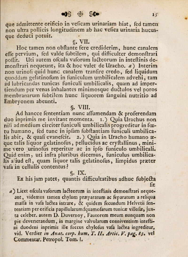 que admittente orificio in veficam urinariam hiat, fed tamen non ultra pollicis longitudinem ab hac vefica urinaria hucus¬ que deduci potuit. §. VII. Hoc tamen non obftante fere crediderim, hunc canalem efle pervium, fed valde fubtilem, qui difficulter demonftrari poffit. Uti autem ofcula vaforum ladleorum in inteftinis de¬ monftrari nequeunt, ita <$c hoc valet de Uracho, a) Interim non urinofi quid hunc canalem tranfire credo, fed liquidum quoddam gelatinofum in funiculum umbilicalem advehi, tam ad lubricandas tunicas funiculi umbilicalis, quam ad imper¬ tiendum per venas inhalantes minimosque dudtulos vel poros membranarum fubtilem hunc liquorem fanguini nutritio ad Embryonem abeunti. §. VIII. Ad hancce fententiam nunc afiumendam & proferendam duo inprimis me invitant momenta, i.) Quia Urachus non nili ad medium circiter funiculi umbilicalis progreditur in fce- tu humano , fed tunc in ipfam fubftantiam funiculi umbilica¬ lis abit, & quafi evanefcit. 2.) Quia in Uracho humano ae¬ que talis liquor gelatinofus, pellucidus ac cryflallinus , mini¬ me vero urinofus reperitur ac in ipfo funiculo umbilicali. Quid enim, uti infra pluribus dicemus, funiculus umbilica¬ lis aliud eft, quam liquor talis gelatinofus, limpidus praeter vafa in cellulis contentus? §. IX. Ex his jam patet, quantis difficultatibus adhuc fubje&a fit 4) Licet ofcula vaforum Iafleorum in inteftinis demonftrari neque¬ ant, videmus tamen chylum praeparatum ac feparatum a reliqua maffa in vafa la6lea intrare, & quidem fecundum Helvetii fen¬ tentiam per orificia papillularumfquamofarum tunicae villofae, jux¬ ta celeber, autem D. Duvernoy, Fautorem meum nunquam non pie devenerandum, in margine valvularum conniventium intefti- ni duodeni inprimis ille fuccus chylofus vafa laflea ingreditur, vid. Verdier in Anat. corp. bum% J. //. Artic. V. psig. ve! Commentar. Petropol. Tom. L