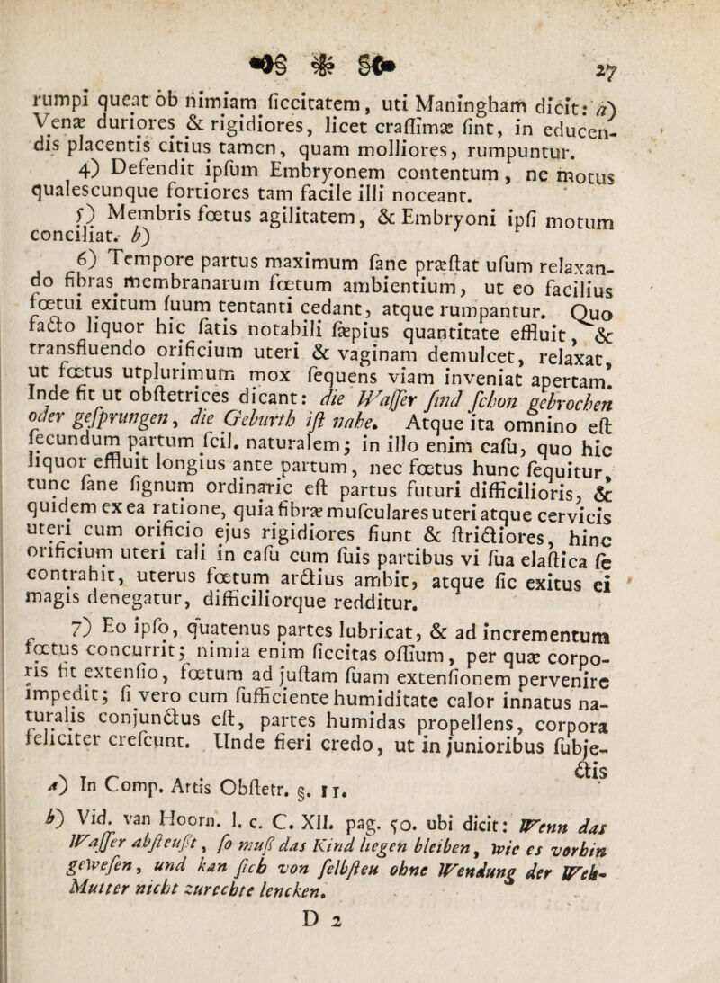 rumpi queat ob nimiam ficcitatem, uti Maningham dicit: a) Venx duriores frigidiores, licet craffimse fint, in educen¬ dis placentis citius tamen, quam molliores, rumpuntur. 4) Defendit ipfum Embryonem contentum , ne motus qualescunque fortiores tam facile illi noceant. f) Membris foetus agilitatem, & Embryoni ipfl motum conciliat, b) 6) Tempore partus maximum fane proflat ufum relaxan¬ do fibras membranarum foetum ambientium, ut eo facilius foetui exitum fuum tentanti cedant, atque rumpantur. Quo facto liquor hic fatis notabili Eepius quantitate effluit & transfluendo orificium uteri & vaginam demulcet, relaxat ut foetus utplurimum mox fequens viam inveniat apertam* Inde fit ut obftetrices dicant: die Waffer find fchon gelrocben oder gefprungen, die Gekirtb ift nabe. Atque ita omnino eft fecundum partum fcil. naturalem; in illo enim cafu, quo hic liquor effluit longius ante partum, nec foetus hunc (equitur tunc fane fignum ordinarie eft partus futuri difficilioris, & quidem ex ea ratione, quia fibnemufcularesuteri atque cervicis uteri cum orificio ejus rigidiores fiunt & Aridiores, hinc orificium uteri tali in cafu cum fuis partibus vi fua elaftica Ce contrahit, uterus foetum ardius ambit, atque fic exitus ei magis denegatur, difficiliorque redditur. 7) Eo ipfo, quatenus partes lubricat, & ad incrementum foetus concurrit; nimia enim ficcitas offium, per qux corpo¬ ris fit extenfio, foetum ad juftam fuam extenfionem pervenire impedit; fi vero cum fufhcientehumiditate calor innatus na¬ turalis conjundfus eft, partes humidas propellens, corpora feliciter crefcunt. Unde fieri credo, ut in junioribus fubje- d) In Comp. Artis Cbfletr. §. u. ** y) Vid. van Hoorn. I. c. C. XII. pag. ?o. ubi dicit: JTenn das IFaJfer abfteuft, fo mu fi das Kind liegen bleiben, Ivi e es vorbin gelvefen, und kan ficb von felbjleu obne lFendung der lFek~ Multer nicbt zurccbte lenchen. fi.