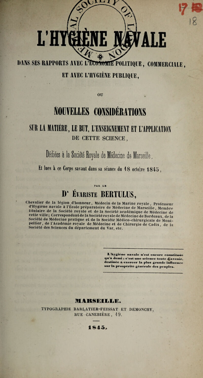 I 8 DANS SES RAPPORTS AVEC l/ETONOinflTPOLITIQIE, COMMERCIALE, ET AVEC L’HYGIÈNE PUBLIQUE, OU NOUVELLES CONSIDÉRATIONS SUR LA MATIÈRE, LE RUT, L’ENSEIGNEMENT ET L’APPLICATION DE CETTE SCIENCE, Dédiées à la Société Royale de Médecine de iarsedle, Hl lues à ce Corps savant dans sa séance du 18 octobre 1845, PAR LB D* Évariste BERTULUS, Chevalier de la légion d’honneur, Médecin delà Marine royale. Professeur d’Hygiène navale à l’Ecole préparatoire de Médecine de Marseille, Membre titulaire de la Société royale et de la Société académique de Médecine de cette ville; Correspondant de la Société royale de Médecine de Bordeaux delà Société de Médecine pratique et de la Société Médico-chirurgicale de Mont¬ pellier, de l'Académie royale de Médecine et de Chirurgie de Cadix, de la Société des Sciences du département du Var, etc. ^’hjgîéne «avale u’esit encore constituée qu’à demi : c’est uue science toute (^'avenir, destinée à exercer la plus grande influcuce sur la prospérité générale des peuples. MARSEILLE. TYPOGRAPHIE BARLATIER-FEISSAT ET DEMONCHY, RUE CANEBIÈRE , \ 9. ISIS,