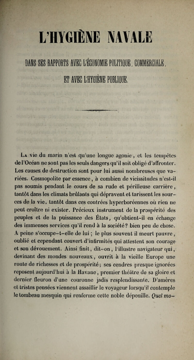 La vie du marin n’est qu’une longue agonie , et les tempêtes de l’Océan ne sont pas les seuls dangers qu’il soit obligé d’affronter. Les causes de destruction sont pour lui aussi nombreuses que va¬ riées. Cosmopolite par essence, à combien de vicissitudes n’est-il pas soumis pendant le cours de sa rude et périlleuse carrière, tantôt dans les climats brûlants qui dépravent et tarissent les sour¬ ces de la vie, tantôt dans ces contrées hyperboréennes où rien ne peut croître ni exister. Précieux instrument de la prospérité des peuples et de la puissance des États, qu’obtient-il en échange des immenses services qu’il rend à la société? bien peu de chose. A peine s’occupe-t-elle de lui ; le plus souvent il meurt pauvre, oublié et cependant couvert d’infirmités qui attestent son courage et son dévouement. Ainsi finit, dit-on, l'illustre navigateur qui, devinant des mondes nouveaux, ouvrit à la vieille Europe une route de richesses et de prospérité; ses cendres presque ignorées reposent aujourd’hui à la Havane, premier théâtre de sa gloire et dernier fleuron d’une couronne jadis resplendissante. D’amères et tristes pensées viennent assaillir le voyageur lorsqu’il contemple le tombeau mesquin qui renferme cette noble dépouille. Quel mo-