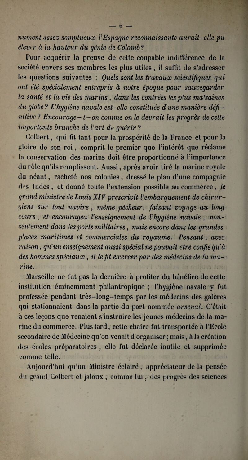 miment assez somptueux VEspagne reconnaissante aurait-elle pu élevrr à la hauteur du gé?iie de Colombo Pour acquérir la preuve de cette coupable indifférence de la société envers ses membres les plus utiles, il suffit de s’adresser les questions suivantes : Quels sont les travaux scientifiques qui ont été spécialement entrepris à notre époque pour sauvegarder la santé et la vie des marins , dans les contrées les plus malsaines du globe? Vhygiène navale est-elle constituée d'une manière défi¬ nitive ? Encourage-1-on comme on le devrait les progrès de cette importante branche de Vart de guérir ? Colbert, qui fit tant pour la prospérité de la France et pour la gloire de son roi, comprit le premier que l’intérêt que réclame la conservation des marins doit être proportionné à l’importance du rôle qu’ils remplissent. Aussi, après avoir tiré la marine royale du néant, racheté nos colonies, dressé le plan d’une compagnie des Indes, et donné toute l’extension possible au commerce, le grand ministre de Louis XIV prescrivit Vembarquement de chirur¬ giens sur tout navire, même pécheur, faisant voyage au long cours , et encouragea renseignement de Vhygiène navale , non- seu'ement dans les ports militaires, mais encore dans les grandes p'aces maritimes et commerciales du royaume. Pensant, avec raison, qu'un enseignement aussi spécial ne pouvait être confié qu à des hommes spéciaux, il le fit exercer par des médecins de la ma¬ rine. Marseille ne fut pas la dernière à profiter du bénéfice de cette institution éminemment philantropique ; l'hygiène navale y fut professée pendant très-long-temps par les médecins des galères qui stationnaient dans la partie du port nommée arsenal. C’était à ces leçons que venaient s’instruire les jeunes médecins de la ma¬ rine du commerce. Plus tard, cette chaire fut transportée à l’Ecole secondaire de Médecine qu’on venait d'organiser ; mais, à la création des écoles préparatoires , elle fut déclarée inutile et supprimée comme telle. i Aujourd’hui qu’un Ministre éclairé, appréciateur de la pensée du grand Colbert et jaloux , comme lui, des progrès des sciences