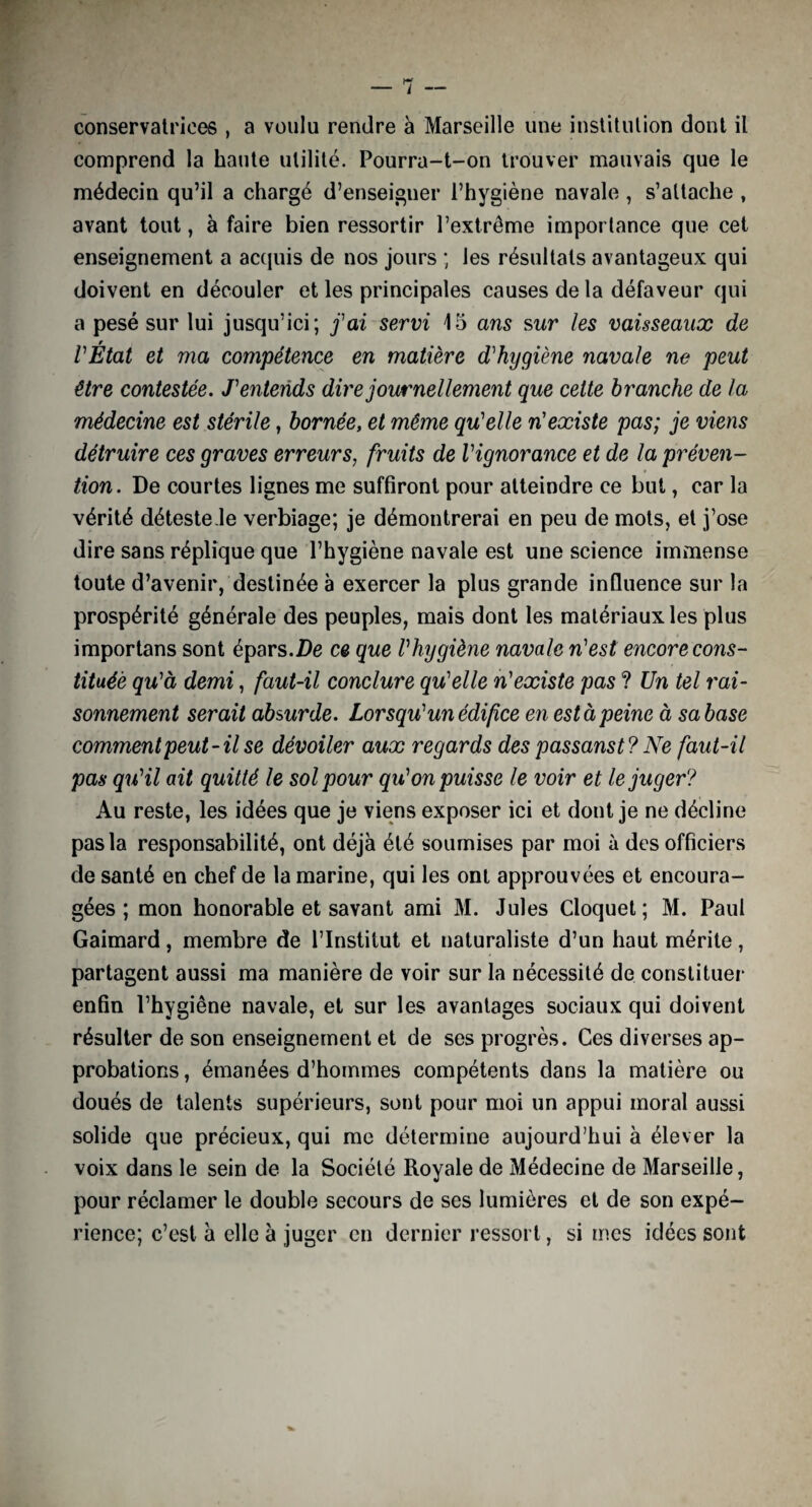 conservatrices , a voulu rendre à Marseille une institution dont il comprend la haute utilité. Pourra-t-on trouver mauvais que le médecin qu’il a chargé d’enseigner l’hygiène navale , s’attache , avant tout, à faire bien ressortir l’extrême importance que cet enseignement a acquis de nos jours ; les résultats avantageux qui doivent en découler et les principales causes de la défaveur qui a pesé sur lui jusqu’ici; j'ai servi 15 ans sur les vaisseaux de VÉtat et ma compétence en matière d'hygiène navale ne peut être contestée. J'entends dire journellement que cette branche de la médecine est stérile, bornée, et même qu'elle n'existe pas; je viens détruire ces graves erreurs; fruits de l'ignorance et de la préven¬ tion. De courtes lignes me suffiront pour atteindre ce but, car la vérité déteste le verbiage; je démontrerai en peu de mots, et j’ose dire sans réplique que l’hygiène navale est une science immense toute d’avenir, destinée à exercer la plus grande influence sur la prospérité générale des peuples, mais dont les matériaux les plus importans sont épars.De ce que l'hygiène navale n'est encore cons¬ tituée qu'à demi, faut-il conclure qu'elle n'existe pas ? Un tel rai¬ sonnement serait absurde. Lorsqu'un édif ce en est à peine à sa base comment peut-il se dévoiler aux regards des passanst? Ne faut-il pas qu'il ait quitté le sol pour qu'on puisse le voir et le juger? Au reste, les idées que je viens exposer ici et dont je ne décline pas la responsabilité, ont déjà été soumises par moi à des officiers de santé en chef de la marine, qui les ont approuvées et encoura¬ gées ; mon honorable et savant ami M. Jules Cloquet ; M. Paul Gaimard, membre de l’Institut et naturaliste d’un haut mérite, partagent aussi ma manière de voir sur la nécessité de constituer enfin l’hygiêne navale, et sur les avantages sociaux qui doivent résulter de son enseignement et de ses progrès. Ces diverses ap¬ probations , émanées d’hommes compétents dans la matière ou doués de talents supérieurs, sont pour moi un appui moral aussi solide que précieux, qui me détermine aujourd’hui à élever la voix dans le sein de la Société Royale de Médecine de Marseille, pour réclamer le double secours de ses lumières et de son expé¬ rience; c’est à elle à juger en dernier ressort, si mes idées sont