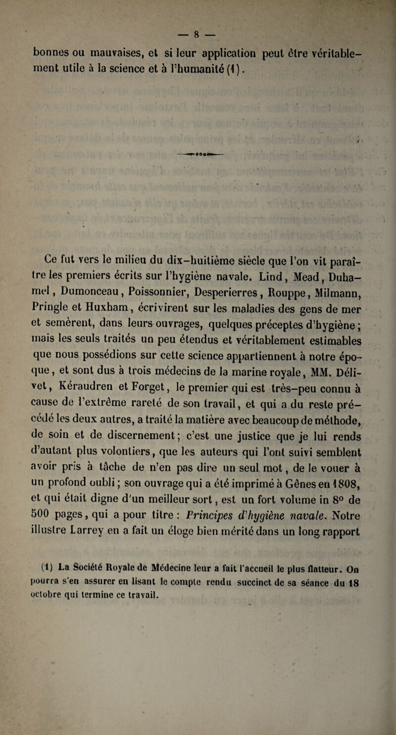 bonnes ou mauvaises, et si leur application peut être véritable¬ ment utile à la science et à l’humanité (1). Ce fut vers le milieu du dix-huitième siècle que l’on vit paraî¬ tre les premiers écrits sur l’hygiène navale. Lind, Mead, Duha¬ mel, Dumonceau, Poissonnier, Desperierres, Rouppe, Milmann, Pringle et Huxham, écrivirent sur les maladies des gens de mer et semerent, dans leurs ouvrages, quelques préceptes d’hygiène ; mais les seuls traités un peu étendus et véritablement estimables que nous possédions sur cette science appartiennent à notre épo ¬ que , et sont dus à trois médecins de la marine royale, MM. Déli- vet, Kéraudren et Forget, le premier qui est très-peu connu à cause de l’extrême rareté de son travail, et qui a du reste pré¬ cédé les deux autres, a traité la matière avec beaucoup de méthode, de soin et de discernement; c’est une justice que je lui rends d’autant plus volontiers, que les auteurs qui l’ont suivi semblent avoir pris à tâche de n’en pas dire un seul mot, de le vouer à un profond oubli ; son ouvrage qui a été imprimé à Gênes en 1808, et qui était digne d'un meilleur sort, est un fort volume in 8° de 500 pages, qui a pour titre : Principes d'hygiène navale. Notre illustre Larrey en a fait un éloge bien mérité dans un long rapport (1) La Société Royale de Médecine leur a fait l’accueil le plus flatteur. On pourra s’en assurer en lisant le compte rendu succinct de sa séance du 18 octobre qui termine ce travail.