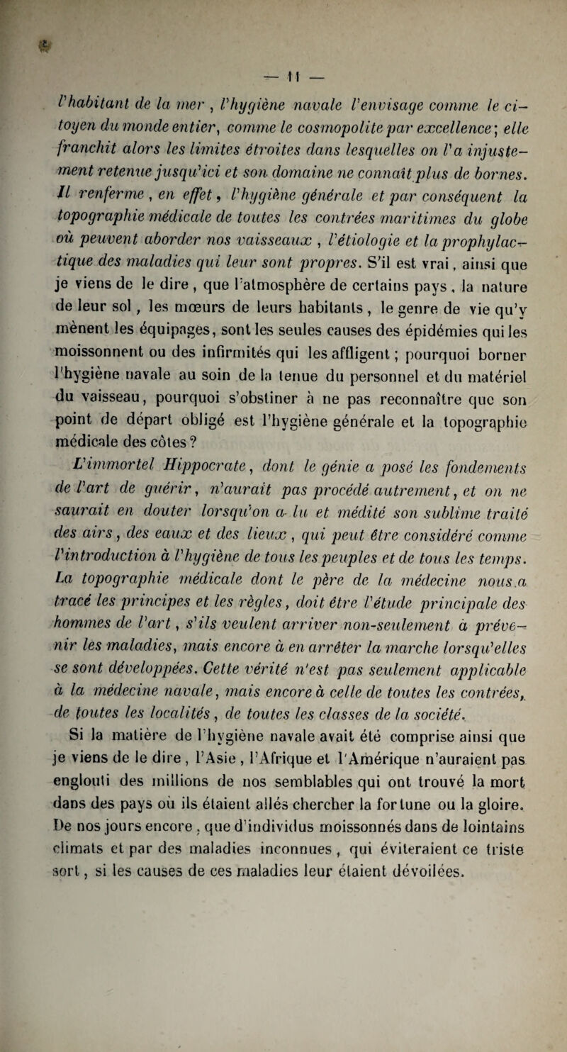l'habitant de la mer , lyhygiène navale Venvisage comme le ci¬ toyen du monde entier, comme le cosmopolite par excellence ; elle franchit alors les limites étroites dans lesquelles on Va injuste¬ ment retenue jusqu'ici et son domaine ne commît plus de bornes. Il renferme , en effet, l'hygiène générale et par conséquent la topographie médicale de toutes les contrées maritimes du globe où peuvent aborder ?ios vaisseaux , l'étiologie et la prophylact¬ ique des maladies qui leur sont propres. S’il est vrai, ainsi que je viens de le dire , que l'atmosphère de certains pays , la nature de leur sol, les mœurs de leurs habitants , le genre de vie qu’v mènent les équipages, sont les seules causes des épidémies qui les moissonnent ou des infirmités qui les affligent ; pourquoi borner l'hygiène navale au soin de la tenue du personnel et du matériel du vaisseau, pourquoi s’obstiner à ne pas reconnaître que son point de départ obligé est l’hygiène générale et la topographie médicale des côtes? L'immortel Hippocrate, dont le génie a posé les fondements de l'art de guérir, n'aurait pas procédé autrement, et on ne saurait en douter lorsqu'on a■ lu et médité son sublime traité des airs, des eaux et des lieux, qui peut être considéré comme l'introduction à l'hygiène de tous les peuples et de tous les temps. La topographie médicale dont le père de la médecine nous.a tracé les principes et les règles, doit être l'étude principale des hommes de l'art, s'ils veulent arriver non-seulement à préve¬ nir les maladies, mais encore à en arrêter la marche lorsqu'elles se sont développées. Cette vérité n'est pas seulement applicable à la médecine navale, mais encore à celle de toutes les contrées, de toutes les localités, de toutes les classes de la société. Si la matière de l’hygiène navale avait été comprise ainsi que je viens de le dire , l’Asie , l’Afrique et l'Amérique n’auraient pas englouti des millions de nos semblables qui ont trouvé la mort dans des pays où ils étaient allés chercher la fortune ou la gloire. De nos jours encore, que d’individus moissonnés dans de lointains climats et par des maladies inconnues , qui éviteraient ce triste sort, si les causes de ces maladies leur étaient dévoilées.